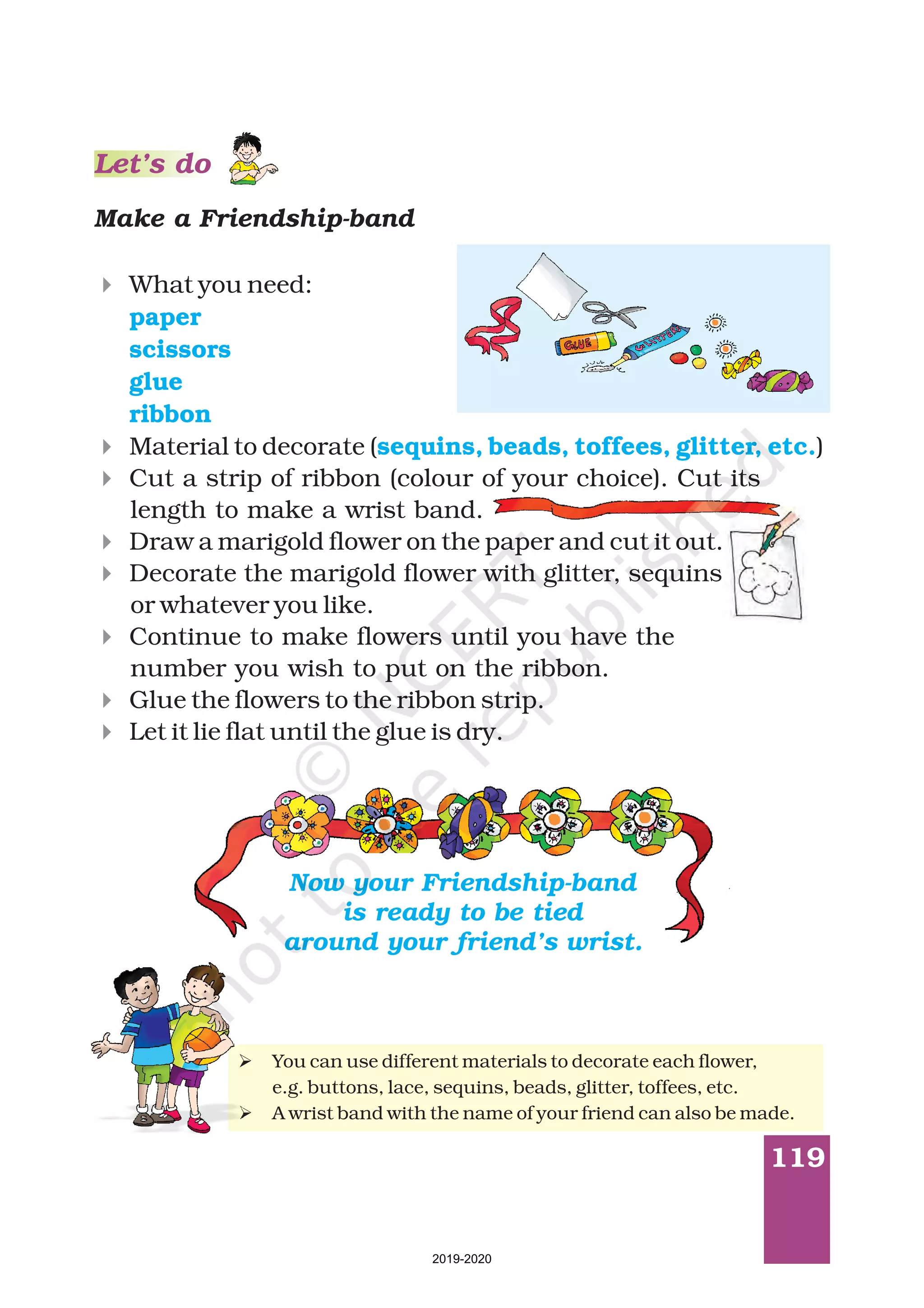 119
Make a Friendship-band
4
4
4
4
4
4
4
4
What you need:
Material to decorate ( )
Cut a strip of ribbon (colour of your choice). Cut its
length to make a wrist band.
Draw a marigold flower on the paper and cut it out.
Decorate the marigold flower with glitter, sequins
or whatever you like.
Continue to make flowers until you have the
number you wish to put on the ribbon.
Glue the flowers to the ribbon strip.
Let it lie flat until the glue is dry.
paper
scissors
glue
ribbon
sequins, beads, toffees, glitter, etc.
Ø
Ø
You can use different materials to decorate each flower,
e.g. buttons, lace, sequins, beads, glitter, toffees, etc.
A wrist band with the name of your friend can also be made.
Now your Friendship-band
is ready to be tied
around your friend’s wrist.
Let’s do
2019-2020
 