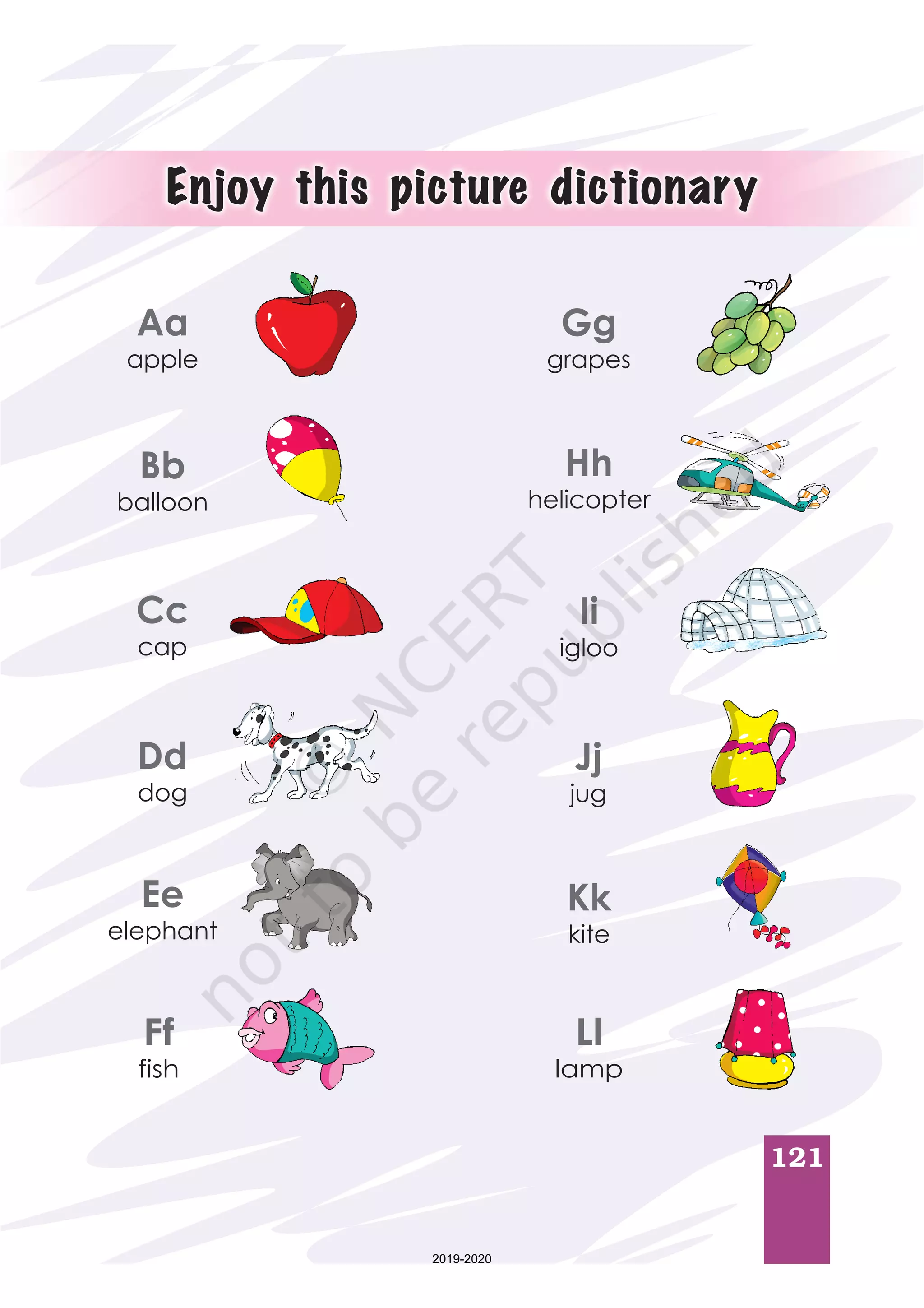 121
Aa
apple
Bb
balloon
Cc
cap
Dd
dog
Ee
elephant
Ff
fish
Gg
grapes
Hh
helicopter
Ii
igloo
Jj
jug
Kk
kite
Ll
lamp
Enjoy this picture dictionary
2019-2020
 