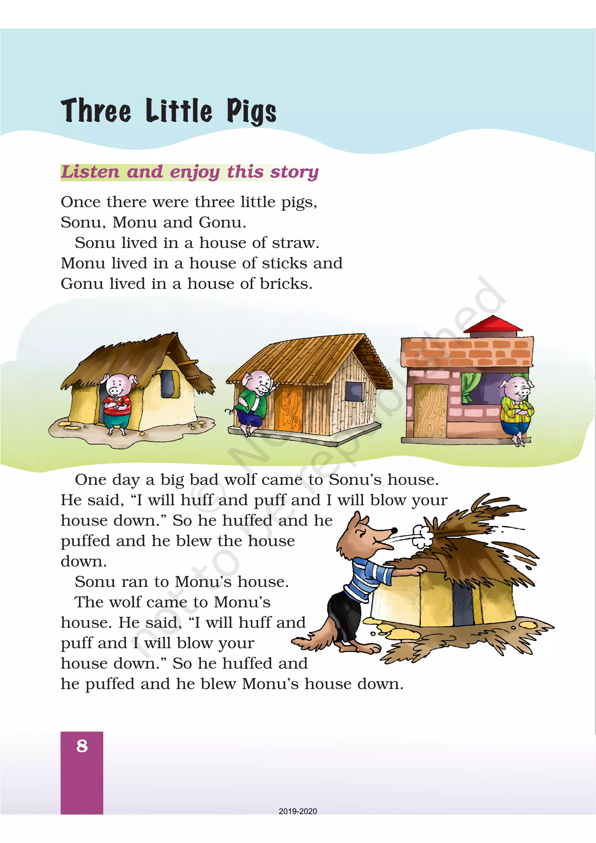 8
Listen and enjoy this story
Once there were three little pigs,
Sonu, Monu and Gonu.
Sonu lived in a house of straw.
Monu lived in a house of sticks and
Gonu lived in a house of bricks.
One day a big bad wolf came to Sonu’s house.
He said, “I will huff and puff and I will blow your
house down. So he huffed and he
puffed and he blew the house
down.
Sonu ran to Monu’s house.
The wolf came to Monu’s
house. He said, “I will huff and
puff and I will blow your
house down. So he huffed and
he puffed and he blew Monu’s house down.
”
”
Three Little Pigs
2019-2020
 