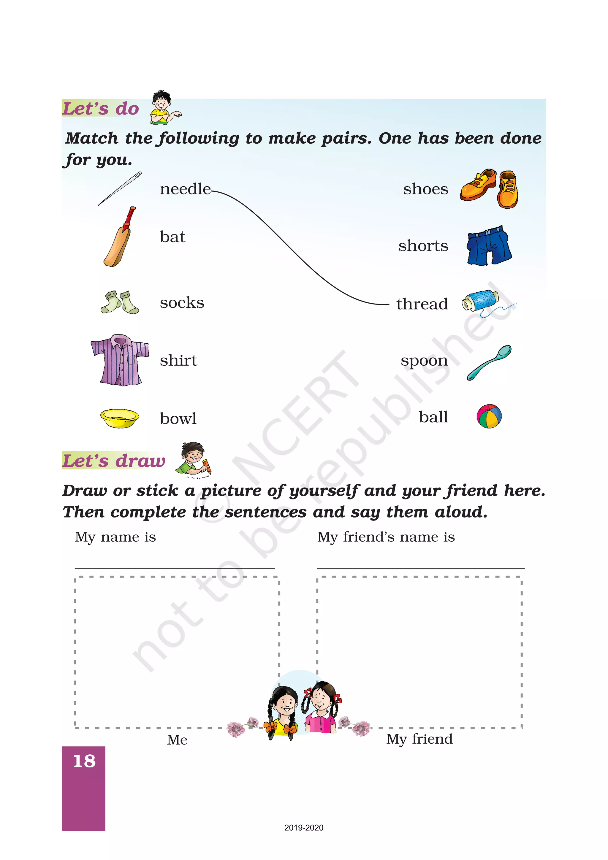 18
Let’s do
Match the following to make pairs. One has been done
for you.
Let’s draw
Draw or stick a picture of yourself and your friend here.
Then complete the sentences and say them aloud.
needle
bat
socks
shirt
bowl
shoes
shorts
thread
spoon
ball
Me My friend
My name is
____________________________
My friend’s name is
_____________________________
2019-2020
 