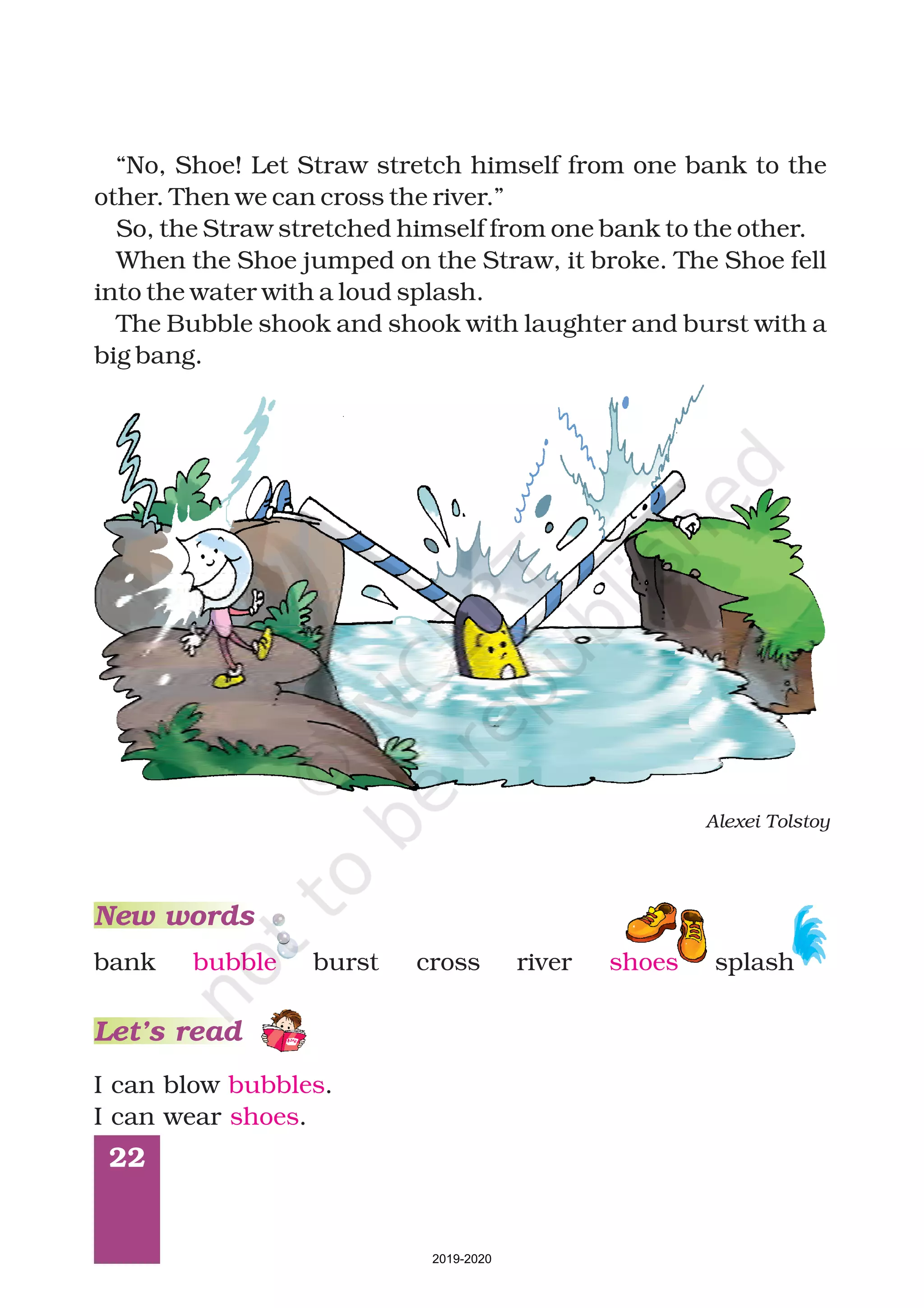 22
bank bubble burst river splash
New words
Let’s read
“No, Shoe! Let Straw stretch himself from one bank to the
other. Then we can cross the river.”
So, the Straw stretched himself from one bank to the other.
When the Shoe jumped on the Straw, it broke. The Shoe fell
into the water with a loud splash.
The Bubble shook and shook with laughter and burst with a
big bang.
Alexei Tolstoy
cross shoes
I can blow .
I can wear .
bubbles
shoes
2019-2020
 