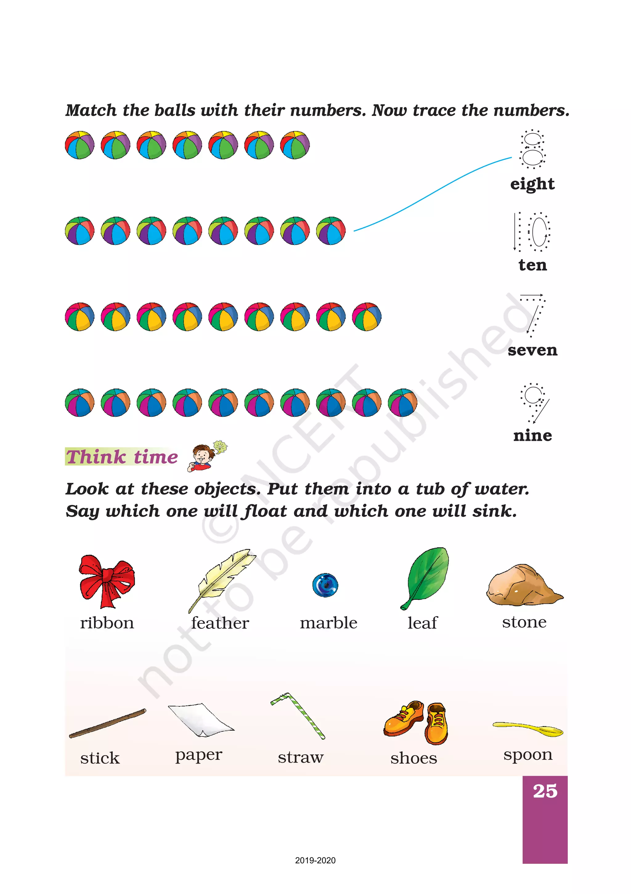 25
Match the balls with their numbers. Now trace the numbers.
Look at these objects. Put them into a tub of water.
Say which one will float and which one will sink.
Think time
ribbon feather stoneleafmarble
stick paper straw shoes spoon
seven
nine
ten
eight
2019-2020
 