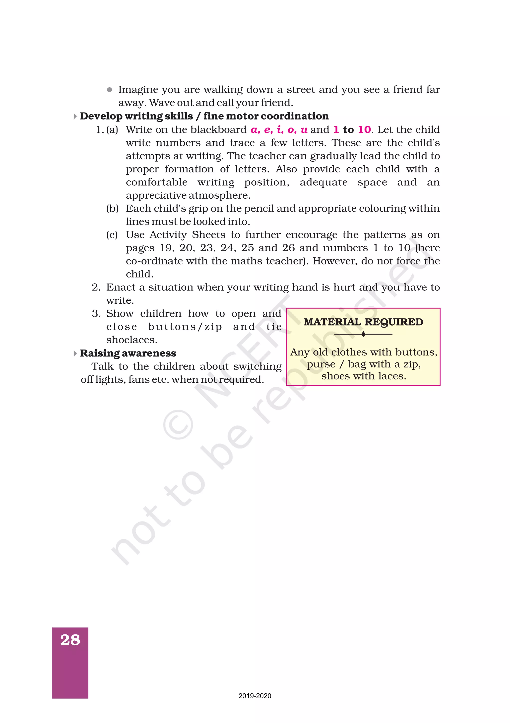 28
l
4
4
Imagine you are walking down a street and you see a friend far
away. Wave out and call your friend.
1. (a) Write on the blackboard and . Let the child
write numbers and trace a few letters. These are the child’s
attempts at writing. The teacher can gradually lead the child to
proper formation of letters. Also provide each child with a
comfortable writing position, adequate space and an
appreciative atmosphere.
(b) Each child's grip on the pencil and appropriate colouring within
lines must be looked into.
(c) Use Activity Sheets to further encourage the patterns as on
pages 19, 20, 23, 24, 25 and 26 and numbers 1 to 10 (here
co-ordinate with the maths teacher). However, do not force the
child.
2. Enact a situation when your writing hand is hurt and you have to
write.
3. Show children how to open and
close buttons/zip and tie
shoelaces.
Talk to the children about switching
off lights, fans etc. when not required.
Develop writing skills / fine motor coordination
to
Raising awareness
a, e, i, o, u 1 10
MATERIAL REQUIRED
Any old clothes with buttons,
purse / bag with a zip,
shoes with laces.
2019-2020
 