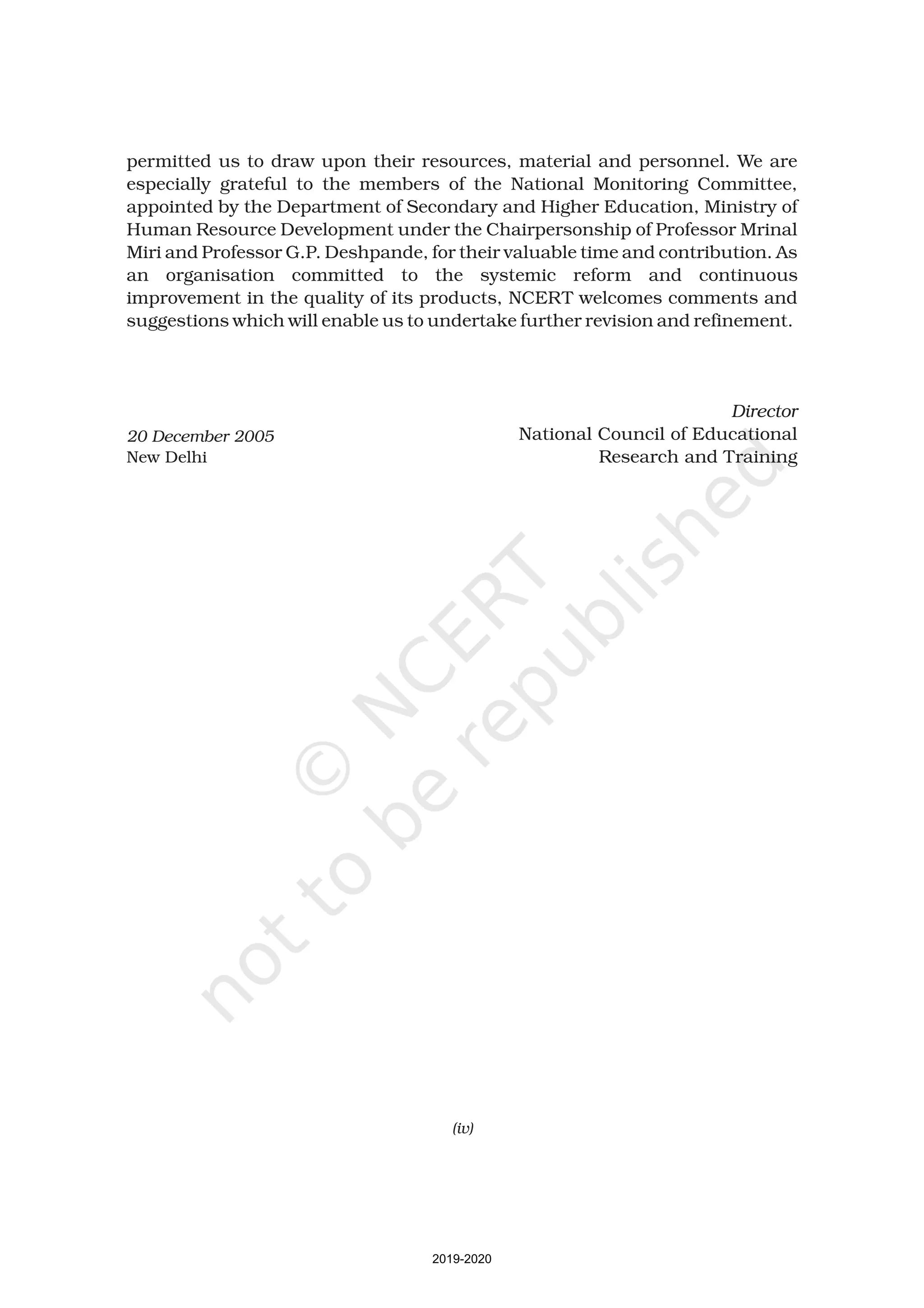 permitted us to draw upon their resources, material and personnel. We are
especially grateful to the members of the National Monitoring Committee,
appointed by the Department of Secondary and Higher Education, Ministry of
Human Resource Development under the Chairpersonship of Professor Mrinal
Miri and Professor G.P. Deshpande, for their valuable time and contribution. As
an organisation committed to the systemic reform and continuous
improvement in the quality of its products, NCERT welcomes comments and
suggestions which will enable us to undertake further revision and refinement.
National Council of Educational
Research and Training
Director
20 December 2005
New Delhi
(iv)
2019-2020
 