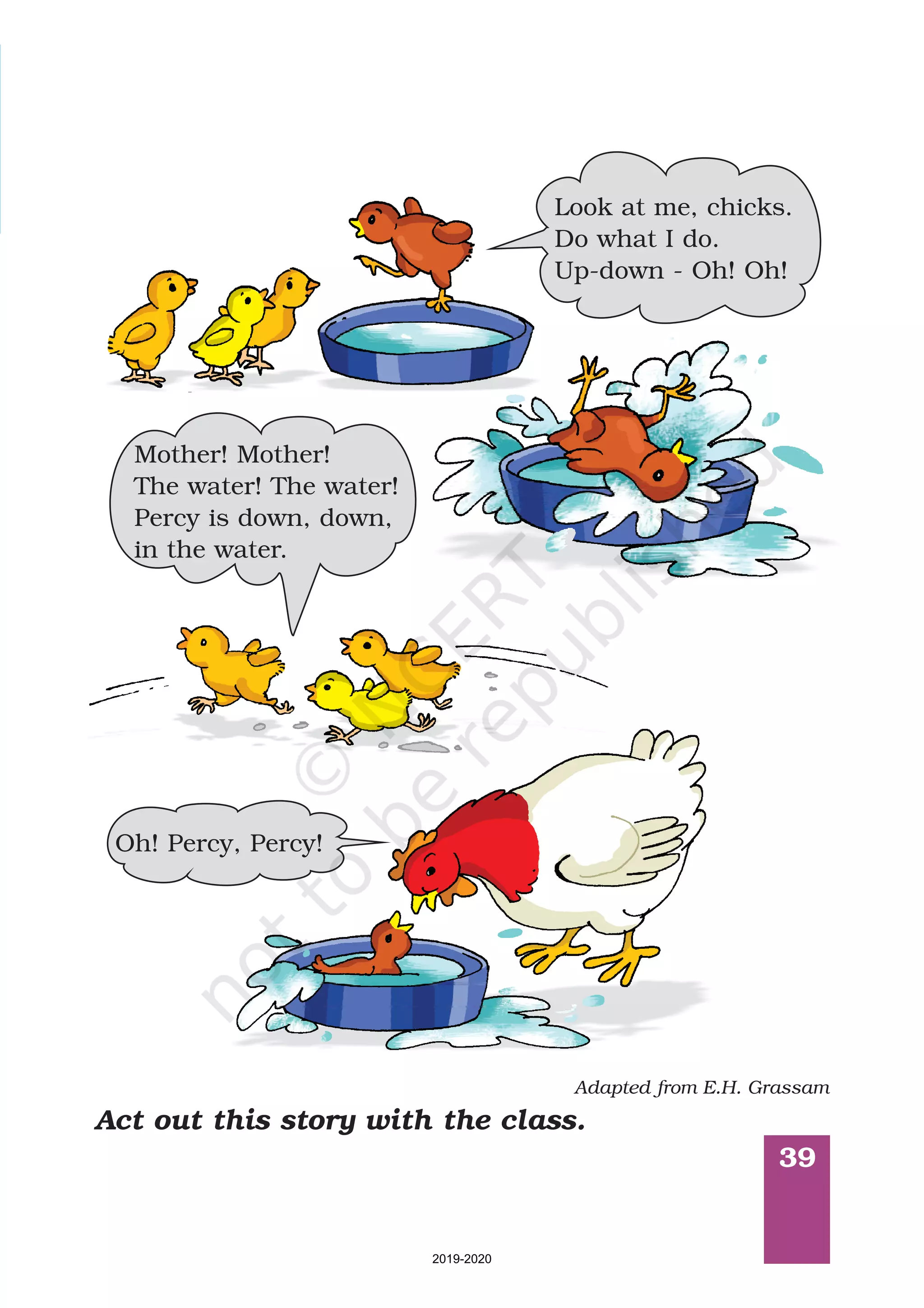 39
Act out this story with the class.
Look at me, chicks.
Do what I do.
Up-down - Oh! Oh!
Mother! Mother!
The water! The water!
Percy is down, down,
in the water.
Oh! Percy, Percy!
Adapted from E.H. Grassam
2019-2020
 