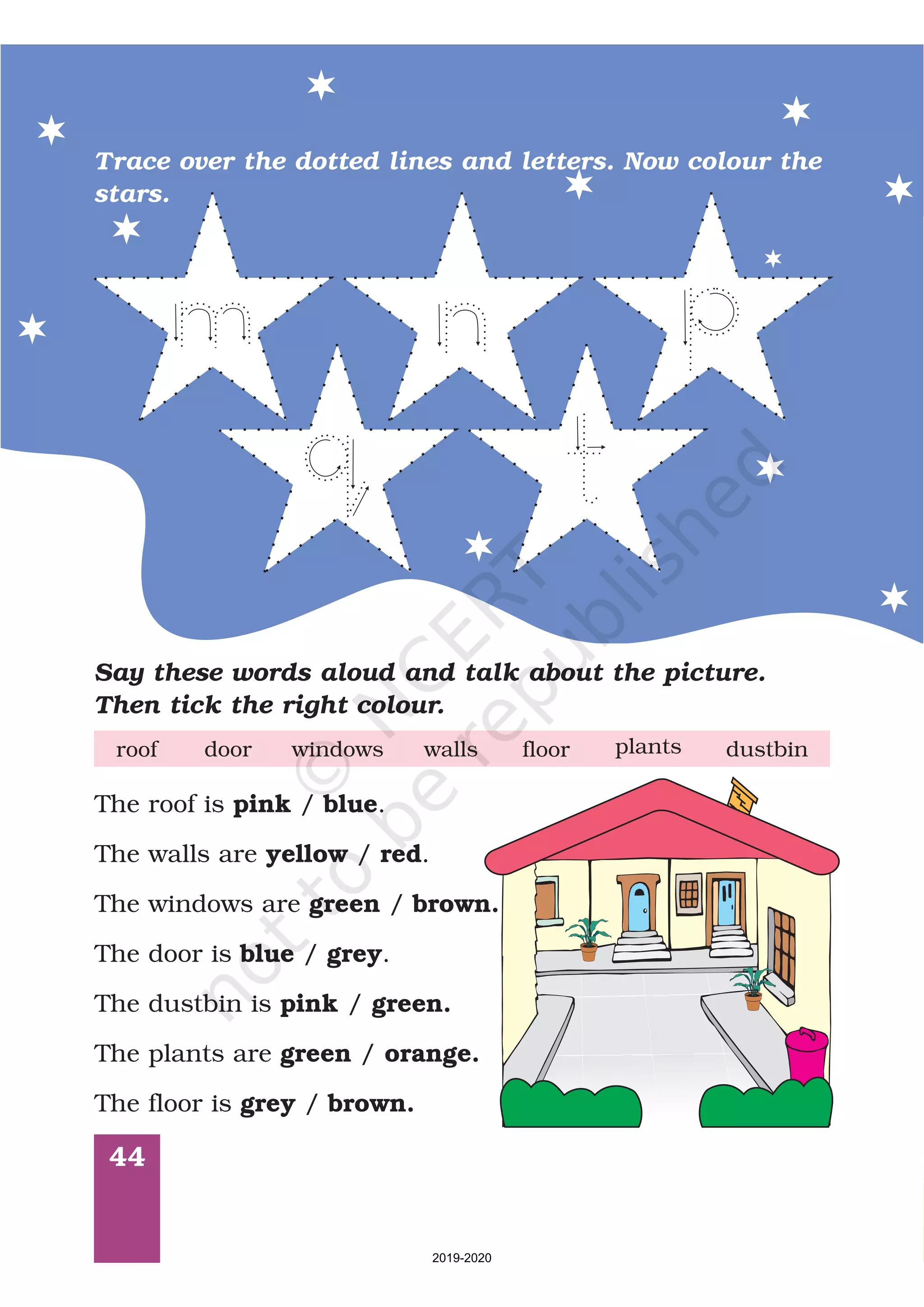 44
Trace over the dotted lines and letters. Now colour the
stars.
Say these words aloud and talk about the picture.
Then tick the right colour.
door windows floorwallsroof plants dustbin
The roof is / .
The walls are / .
The windows are /
The door is / .
The dustbin is /
The plants are /
The floor is /
pink blue
yellow red
green brown.
blue grey
pink green.
green orange.
grey brown.
2019-2020
 