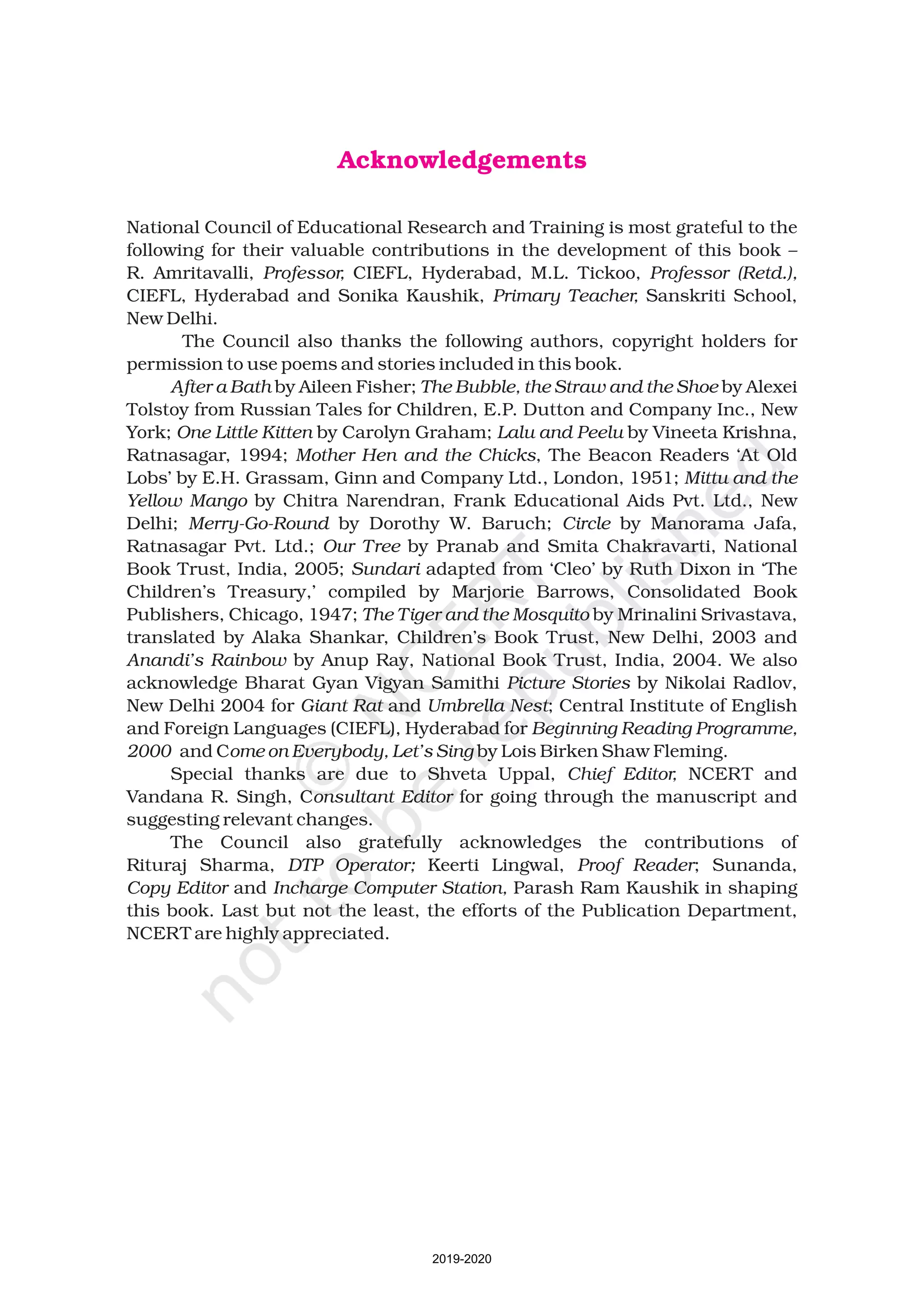 Acknowledgements
National Council of Educational Research and Training is most grateful to the
following for their valuable contributions in the development of this book –
R. Amritavalli, CIEFL, Hyderabad, M.L. Tickoo,
CIEFL, Hyderabad and Sonika Kaushik, Sanskriti School,
New Delhi.
The Council also thanks the following authors, copyright holders for
permission to use poems and stories included in this book.
by Aileen Fisher; by Alexei
Tolstoy from Russian Tales for Children, E.P. Dutton and Company Inc., New
York; by Carolyn Graham; by Vineeta Krishna,
Ratnasagar, 1994; , The Beacon Readers ‘At Old
Lobs’ by E.H. Grassam, Ginn and Company Ltd., London, 1951;
by Chitra Narendran, Frank Educational Aids Pvt. Ltd., New
Delhi; by Dorothy W. Baruch; by Manorama Jafa,
Ratnasagar Pvt. Ltd.; by Pranab and Smita Chakravarti, National
Book Trust, India, 2005; adapted from ‘Cleo’ by Ruth Dixon in ‘The
Children’s Treasury,’ compiled by Marjorie Barrows, Consolidated Book
Publishers, Chicago, 1947; by Mrinalini Srivastava,
translated by Alaka Shankar, Children’s Book Trust, New Delhi, 2003 and
by Anup Ray, National Book Trust, India, 2004. We also
acknowledge Bharat Gyan Vigyan Samithi by Nikolai Radlov,
New Delhi 2004 for and ; Central Institute of English
and Foreign Languages (CIEFL), Hyderabad for
and C by Lois Birken Shaw Fleming.
Special thanks are due to Shveta Uppal, NCERT and
Vandana R. Singh, C for going through the manuscript and
suggesting relevant changes.
The Council also gratefully acknowledges the contributions of
Rituraj Sharma, Keerti Lingwal, ; Sunanda,
and Parash Ram Kaushik in shaping
this book. Last but not the least, the efforts of the Publication Department,
NCERT are highly appreciated.
Professor, Professor (Retd.),
Primary Teacher,
After a Bath The Bubble, the Straw and the Shoe
One Little Kitten Lalu and Peelu
Mother Hen and the Chicks
Mittu and the
Yellow Mango
Merry-Go-Round Circle
Our Tree
Sundari
The Tiger and the Mosquito
Anandi’s Rainbow
Picture Stories
Giant Rat Umbrella Nest
Beginning Reading Programme,
2000 ome on Everybody, Let’s Sing
Chief Editor,
onsultant Editor
DTP Operator; Proof Reader
Copy Editor Incharge Computer Station,
2019-2020
 