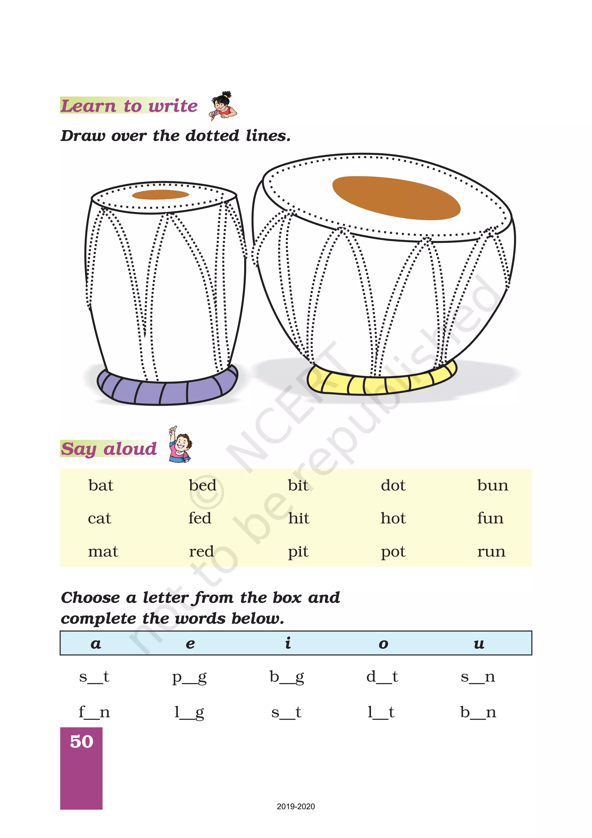 50
Learn to write
bat bed bit dot bun
cat fed hit hot fun
mat red pit pot run
Choose a letter from the box and
complete the words below.
a e i o u
s__t p__g b__g d__t s__n
f__n l__g s__t l__t b__n
Draw over the dotted lines.
Say aloud
2019-2020
 