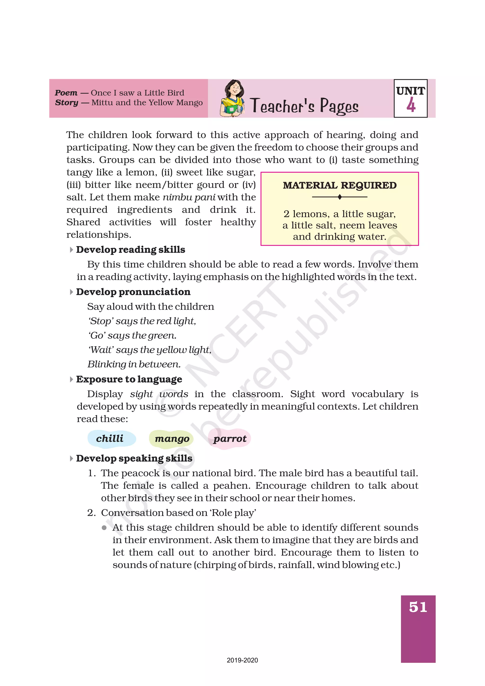 51
Teacher's Pages
Poem —
Story —
Once I saw a Little Bird
Mittu and the Yellow Mango
The children look forward to this active approach of hearing, doing and
participating. Now they can be given the freedom to choose their groups and
tasks. Groups can be divided into those who want to (i) taste something
tangy like a lemon, (ii) sweet like sugar,
(iii) bitter like neem/bitter gourd or (iv)
salt. Let them make with the
required ingredients and drink it.
Shared activities will foster healthy
relationships.
By this time children should be able to read a few words. Involve them
in a reading activity, laying emphasis on the highlighted words in the text.
Say aloud with the children
Display in the classroom. Sight word vocabulary is
developed by using words repeatedly in meaningful contexts. Let children
read these:
1. The peacock is our national bird. The male bird has a beautiful tail.
The female is called a peahen. Encourage children to talk about
other birds they see in their school or near their homes.
2. Conversation based on ‘Role play’
At this stage children should be able to identify different sounds
in their environment. Ask them to imagine that they are birds and
let them call out to another bird. Encourage them to listen to
sounds of nature (chirping of birds, rainfall, wind blowing etc.)
nimbu pani
‘Stop’ says the red light,
‘Go’ says the green.
‘Wait’ says the yellow light,
Blinking in between.
sight words
Develop reading skills
Develop pronunciation
Exposure to language
Develop speaking skills
chilli mango parrot
4
4
4
4
l
UNIT
4
MATERIAL REQUIRED
2 lemons, little sugar,
little salt,
and .
a
a neem leaves
drinking water
2019-2020
 