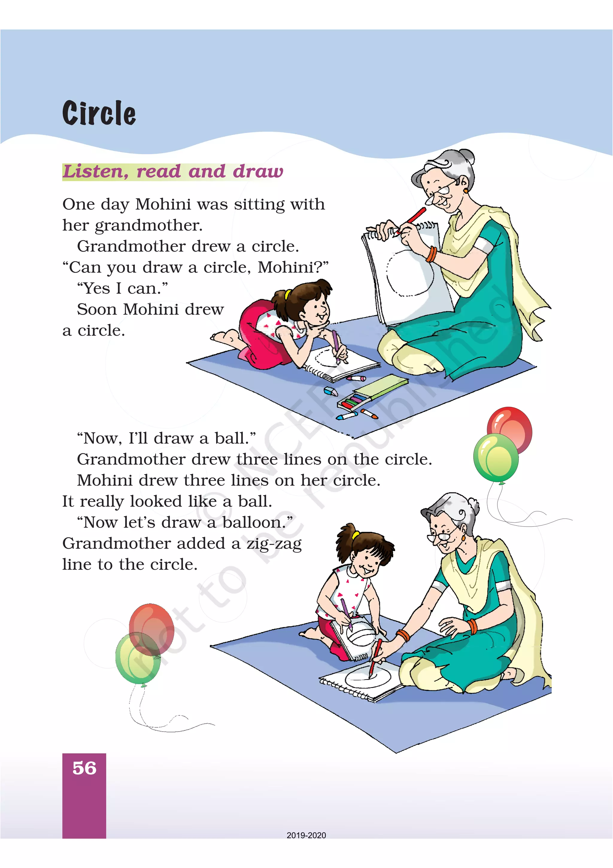 56
Circle
Listen, read and draw
One day Mohini was sitting with
her grandmother.
Grandmother drew a circle.
“Can you draw a circle, Mohini?”
“Yes I can.”
Soon Mohini drew
a circle.
“Now, I’ll draw a ball.”
Grandmother drew three lines on the circle.
Mohini drew three lines on her circle.
It really looked like a ball.
“Now let’s draw a balloon.”
Grandmother added a zig-zag
line to the circle.
2019-2020
 