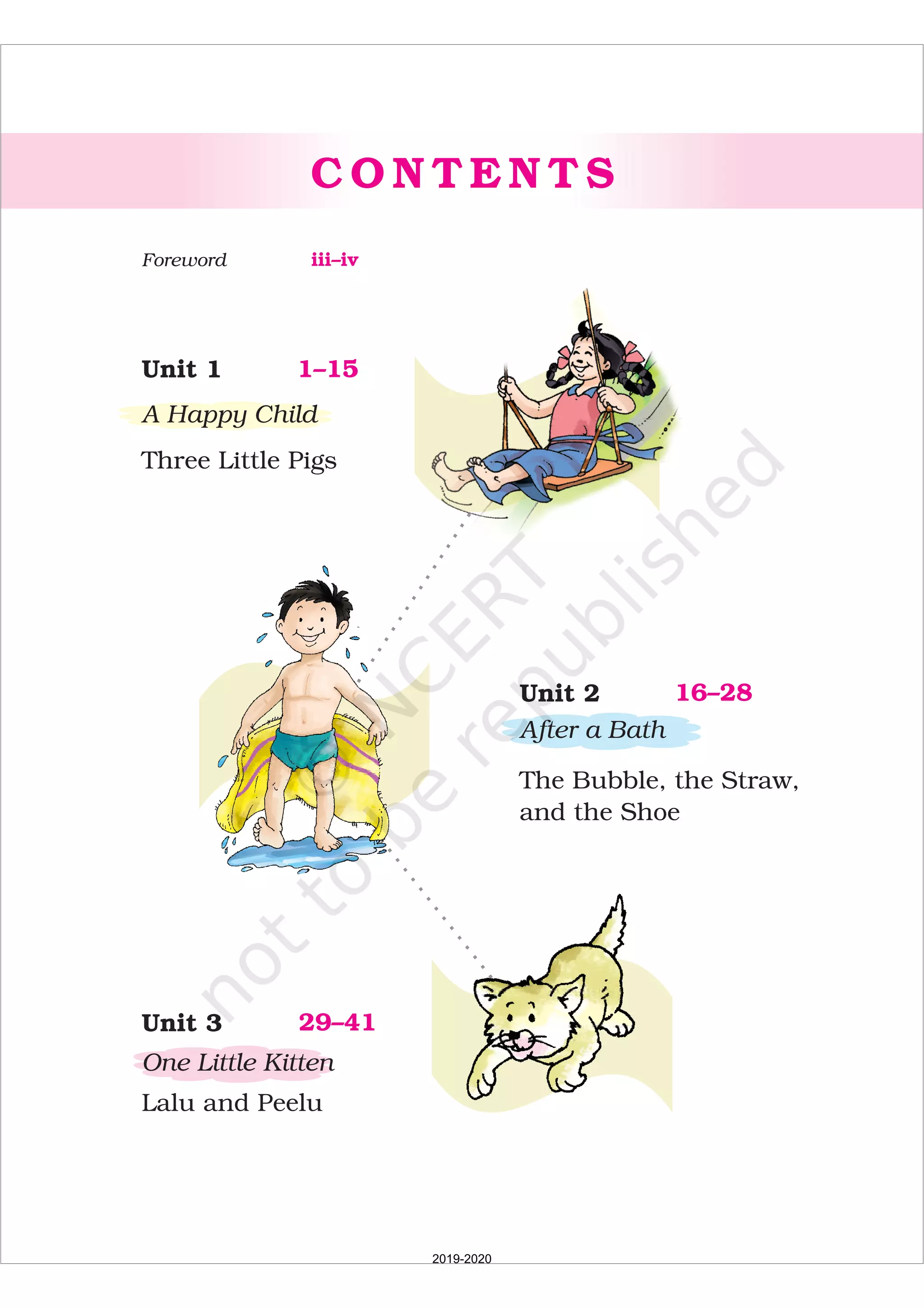 C O N T E N T S
1–15Unit 1
A Happy Child
Three Little Pigs
16–28Unit 2
After a Bath
The Bubble, the Straw,
and the Shoe
29–41Unit 3
One Little Kitten
Lalu and Peelu
iii–ivForeword
2019-2020
 