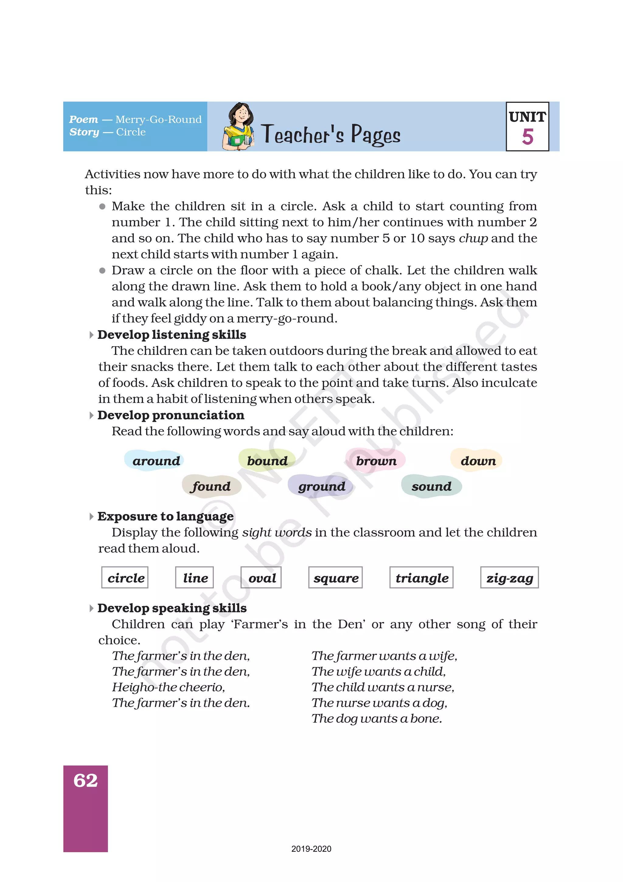 Teacher's Pages
62
Activities now have more to do with what the children like to do. You can try
this:
Make the children sit in a circle. Ask a child to start counting from
number 1. The child sitting next to him/her continues with number 2
and so on. The child who has to say number 5 or 10 says and the
next child starts with number 1 again.
Draw a circle on the floor with a piece of chalk. Let the children walk
along the drawn line. Ask them to hold a book/any object in one hand
and walk along the line. Talk to them about balancing things. Ask them
if they feel giddy on a merry-go-round.
The children can be taken outdoors during the break and allowed to eat
their snacks there. Let them talk to each other about the different tastes
of foods. Ask children to speak to the point and take turns. Also inculcate
in them a habit of listening when others speak.
Read the following words and say aloud with the children:
Display the following in the classroom and let the children
read them aloud.
Children can play ‘Farmer’s in the Den’ or any other song of their
choice.
chup
sight words
The farmer’s in the den, The farmer wants a wife,
The farmer’s in the den, The wife wants a child,
Heigho-the cheerio, The child wants a nurse,
The farmer’s in the den. The nurse wants a dog,
The dog wants a bone.
Develop listening skills
Develop pronunciation
Exposure to language
Develop speaking skills
around bound brown down
found ground sound
circle line oval square triangle zig-zag
l
l
4
4
4
4
Poem —
Story —
Merry-Go-Round
Circle
UNIT
5
2019-2020
 