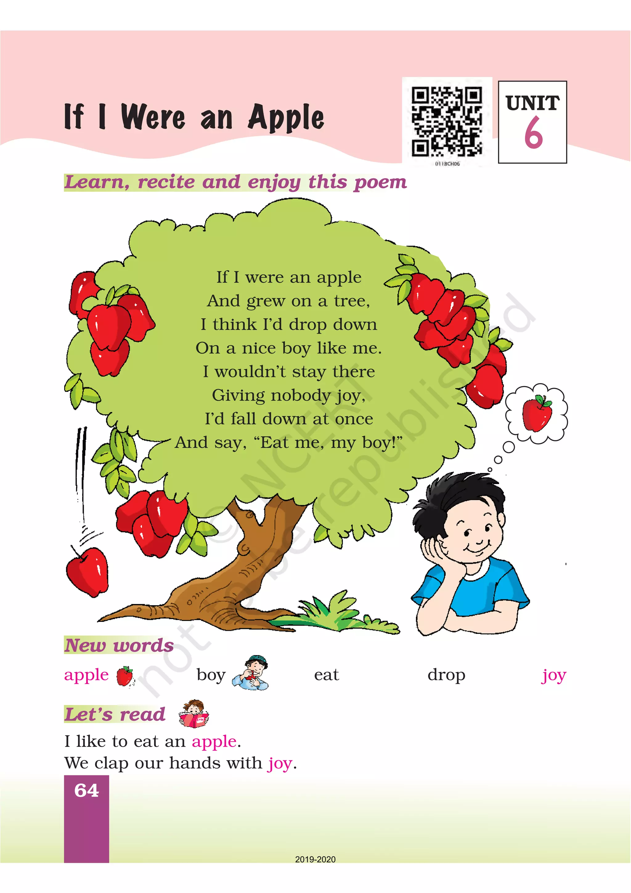 64
Learn, recite and enjoy this poem
If I Were an Apple
If I were an apple
And grew on a tree,
I think I’d drop down
On a nice boy like me.
I wouldn’t stay there
Giving nobody joy,
I’d fall down at once
And say, “Eat me, my boy!”
New words
Let’s read
I like to eat an .
We clap our hands with .
apple
joy
apple boy eat drop joy
UNIT
6
2019-2020
 