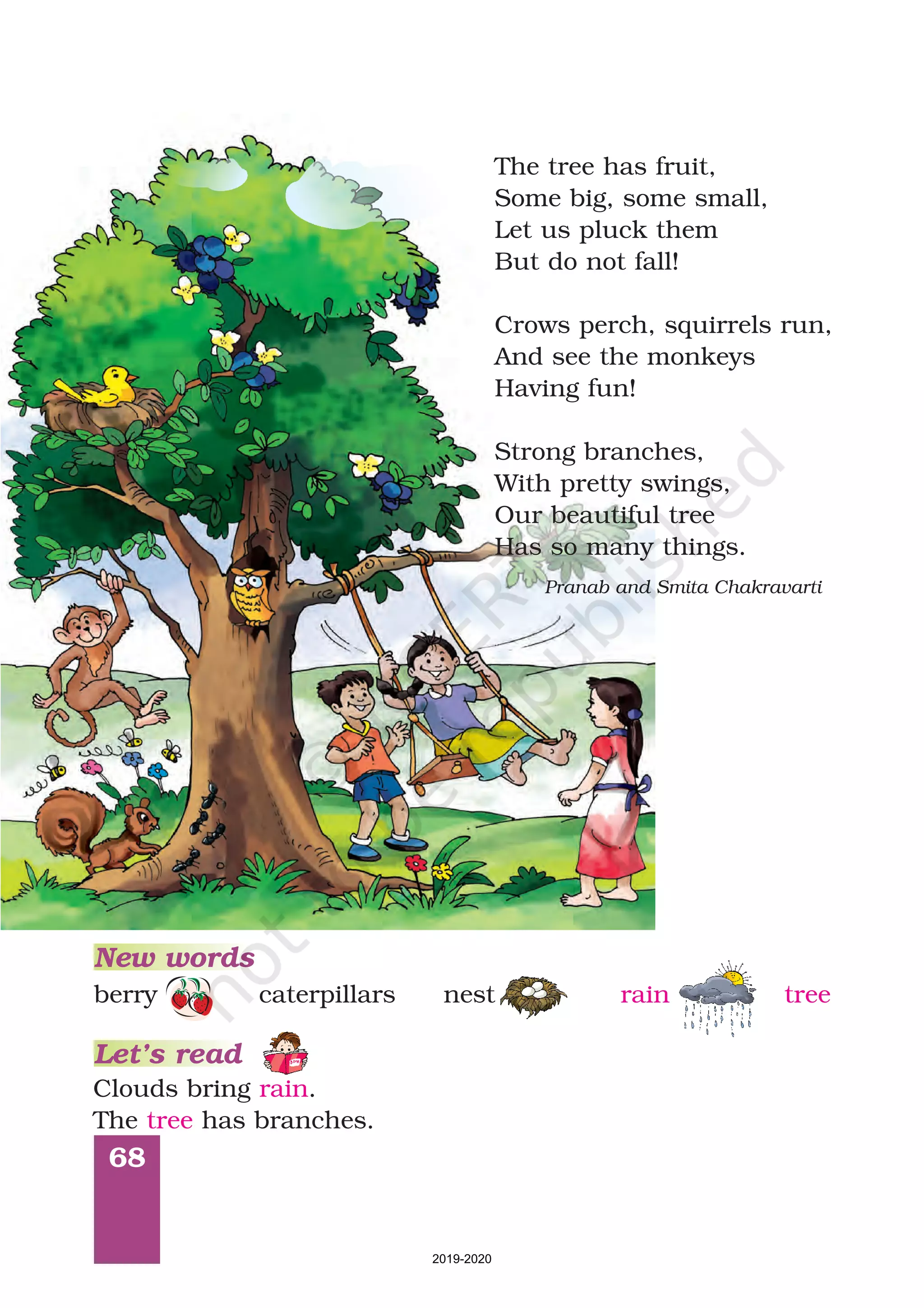 68
Clouds bring .
The has branches.
rain
tree
New words
Let’s read
berry caterpillars nest rain tree
Pranab and Smita Chakravarti
The tree has fruit,
Some big, some small,
Let us pluck them
But do not fall!
Strong branches,
With pretty swings,
Our beautiful tree
Has so many things.
Crows perch, squirrels run,
And see the monkeys
Having fun!
2019-2020
 