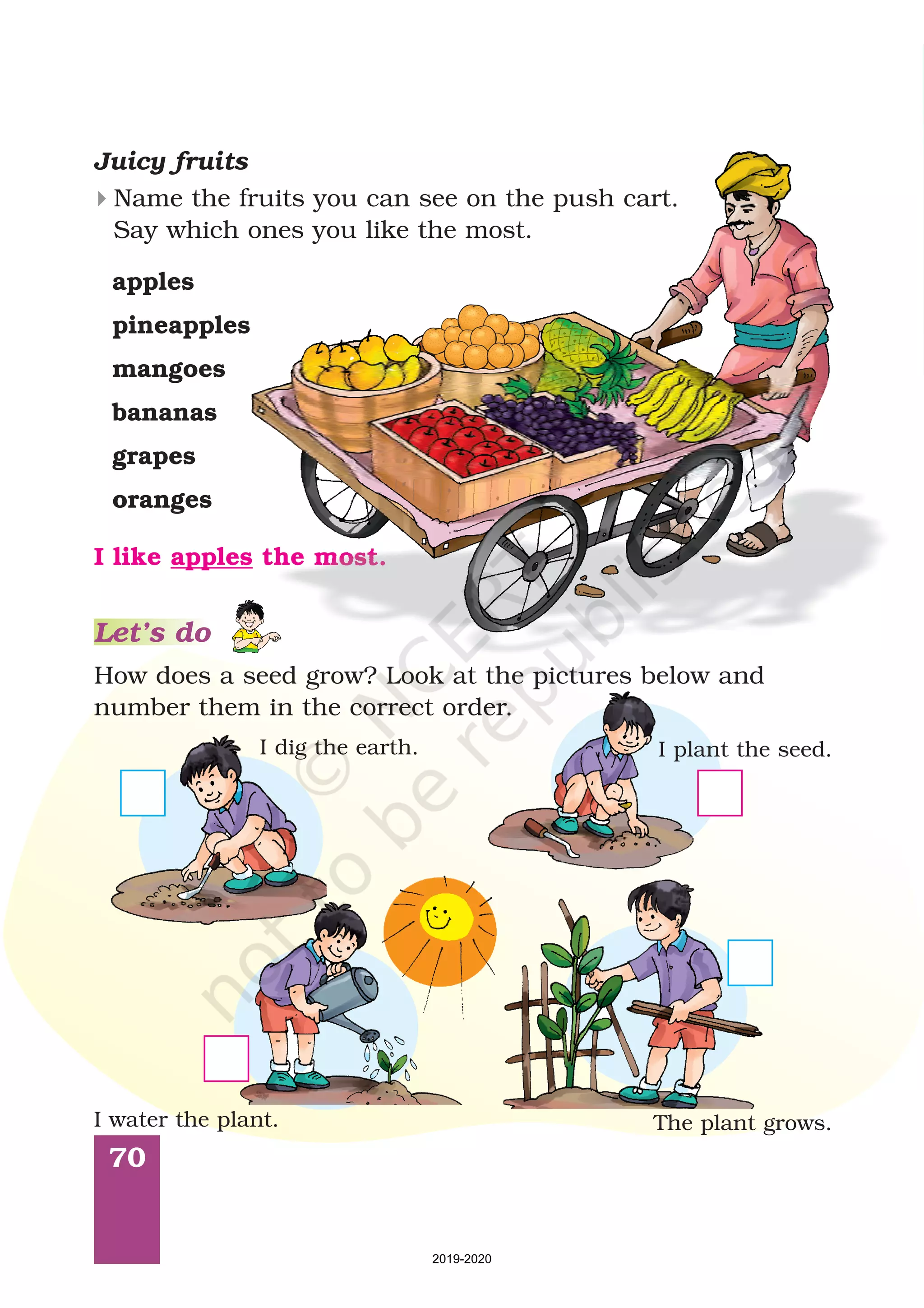 70
Name the fruits you can see on the push cart.
Say which ones you like the most.
4
How does a seed grow? Look at the pictures below and
number them in the correct order.
Juicy fruits
I dig the earth. I plant the seed.
I water the plant. The plant grows.
apples
pineapples
mangoes
bananas
grapes
oranges
I like the most.apples
Let’s do
2019-2020
 