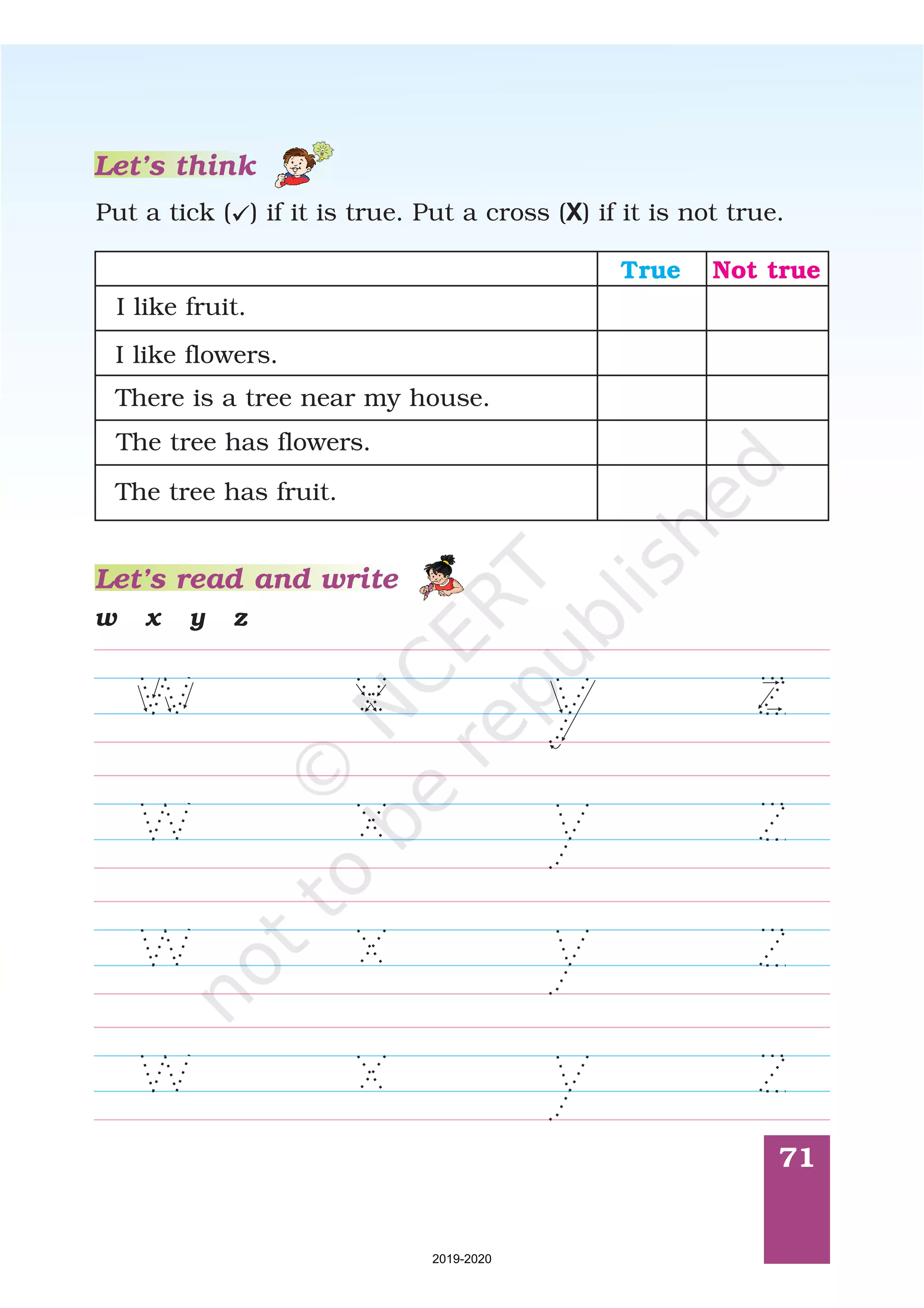 71
w x y z
Let’s read and write
Put a tick ( ) if it is true. Put a cross ( ) if it is not true.ü X
Let’s think
True Not true
I like fruit.
I like flowers.
There is a tree near my house.
The tree has flowers.
The tree has fruit.
2019-2020
 