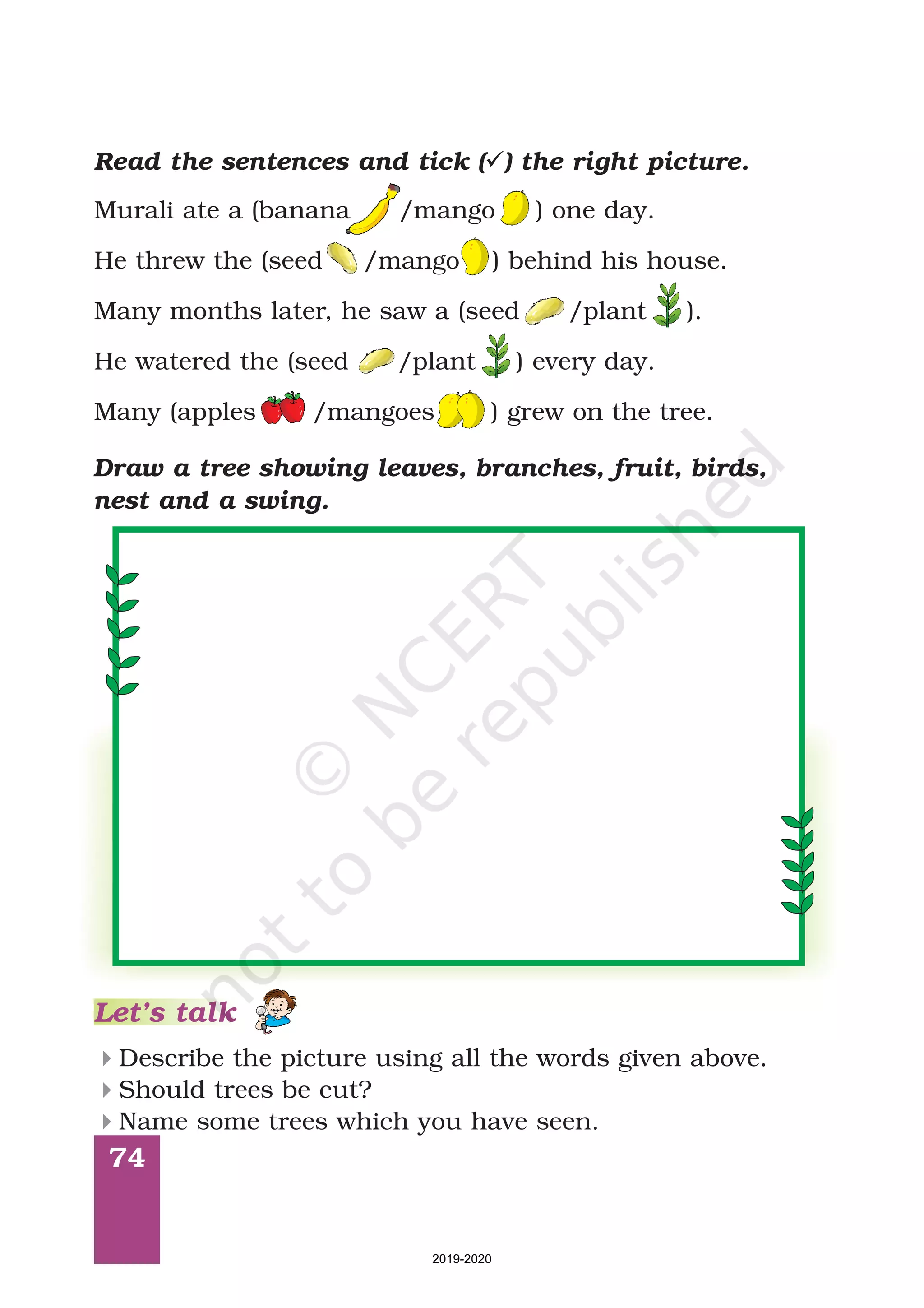 74
Draw a tree showing leaves, branches, fruit, birds,
nest and a swing.
Read the sentences and tick ( ) the right picture.ü
Murali ate a (banana /mango ) one day.
He threw the (seed /mango ) behind his house.
Many months later, he saw a (seed /plant ).
He watered the (seed /plant ) every day.
Many (apples /mangoes ) grew on the tree.
Let’s talk
Describe the picture using all the words given above.
Should trees be cut?
Name some trees which you have seen.
4
4
4
2019-2020
 