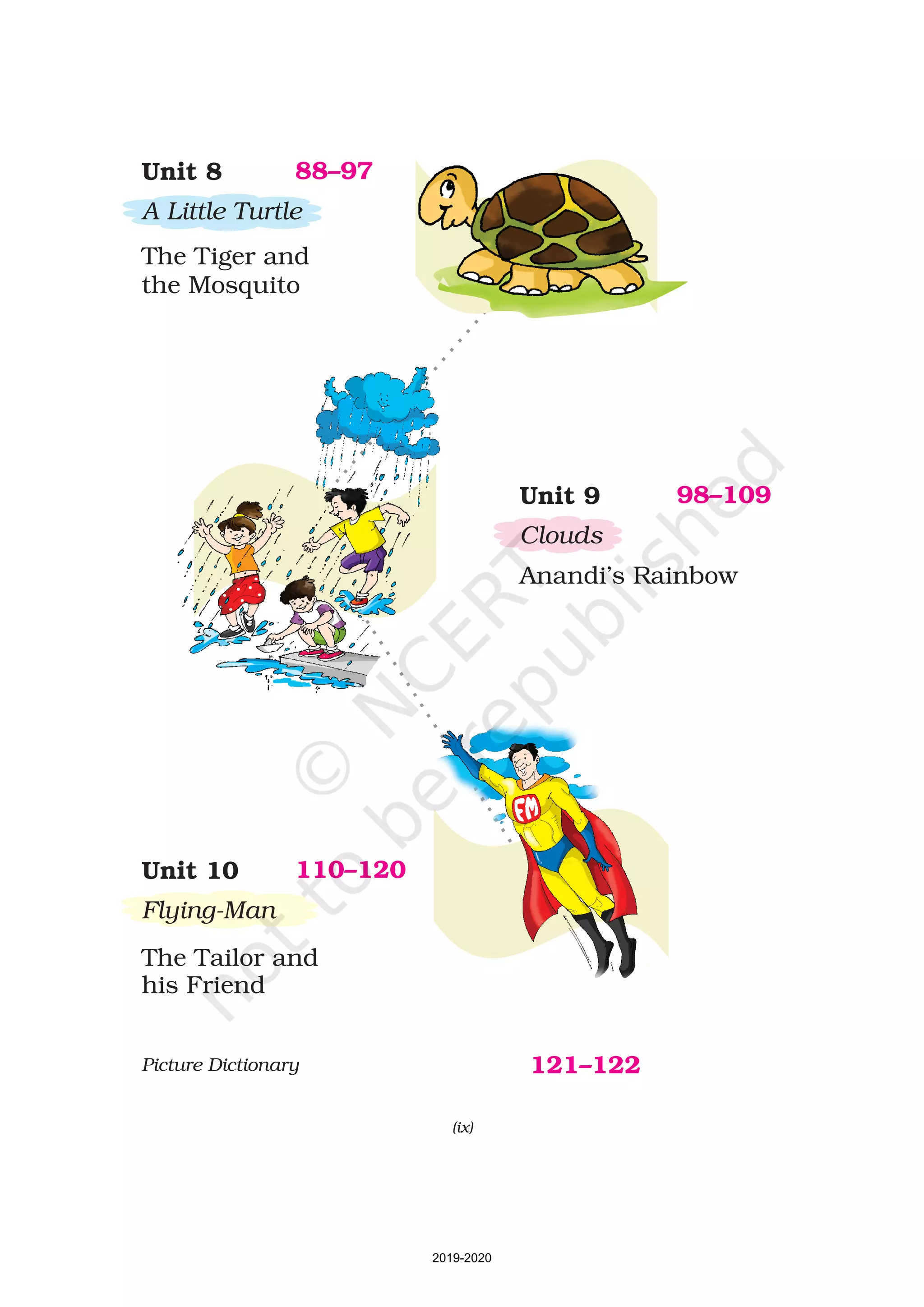 Unit 10
Flying-Man
The Tailor and
his Friend
110–120
Unit 9
Clouds
Anandi’s Rainbow
98–109
Unit 8
A Little Turtle
The Tiger and
the Mosquito
88–97
(ix)
Picture Dictionary 121–122
2019-2020
 