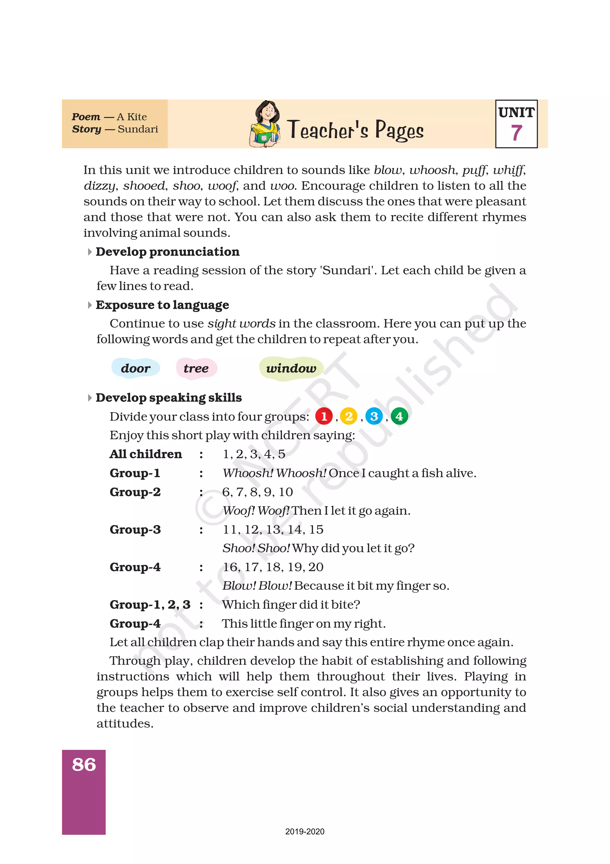 86
In this unit we introduce children to sounds like , , , ,
, , , , and . Encourage children to listen to all the
sounds on their way to school. Let them discuss the ones that were pleasant
and those that were not. You can also ask them to recite different rhymes
involving animal sounds.
Have a reading session of the story 'Sundari'. Let each child be given a
few lines to read.
Continue to use in the classroom. Here you can put up the
following words and get the children to repeat after you.
Divide your class into four groups: , , ,
Enjoy this short play with children saying:
1, 2, 3, 4, 5
Once I caught a fish alive.
6, 7, 8, 9, 10
Then I let it go again.
11, 12, 13, 14, 15
Why did you let it go?
16, 17, 18, 19, 20
Because it bit my finger so.
Which finger did it bite?
This little finger on my right.
Let all children clap their hands and say this entire rhyme once again.
Through play, children develop the habit of establishing and following
instructions which will help them throughout their lives. Playing in
groups helps them to exercise self control. It also gives an opportunity to
the teacher to observe and improve children’s social understanding and
attitudes.
blow whoosh puff whiff
dizzy shooed shoo woof woo
sight words
Whoosh! Whoosh!
Woof! Woof!
Shoo! Shoo!
Blow! Blow!
Develop pronunciation
Exposure to language
Develop speaking skills
All children :
Group-1 :
Group-2 :
Group-3 :
Group-4 :
Group-1, 2, 3 :
Group-4 :
door tree window
4
4
4
1 2 3 4
Teacher's Pages
Poem —
Story —
A Kite
Sundari
UNIT
7
2019-2020
 