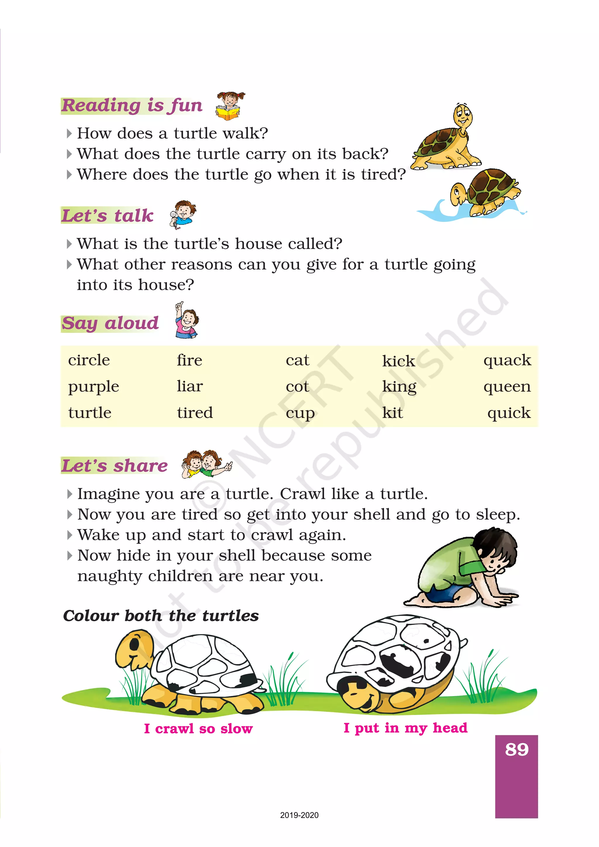 89
Reading is fun
How does a turtle walk?
What does the turtle carry on its back?
Where does the turtle go when it is tired?
4
4
4
Let’s talk
4
4
What is the turtle’s house called?
What other reasons can you give for a turtle going
into its house?
Let’s share
Imagine you are a turtle. Crawl like a turtle.
Now you are tired so get into your shell and go to sleep.
Wake up and start to crawl again.
Now hide in your shell because some
naughty children are near you.
4
4
4
4
Colour both the turtles
cup quickturtle tired kit
catcircle fire kick quack
purple cotliar king queen
I crawl so slow I put in my head
Say aloud
2019-2020
 