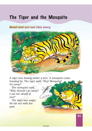 91
The Tiger and the Mosquito
A tiger was dozing under a tree. A mosquito came
buzzing by. The tiger said, “Hey! Mosquito!
Go away!”
The mosquito said,
“Why should I go away?
I am not afraid of
you!”
The tiger was angry.
He hit out with his
paw.
Read and act out this story
2019-2020
 