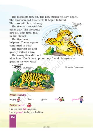 92
Mrinalini Srivastava
I must not anyone.
I am to be an Indian.
hit
proud
New words
Let’s read
bleed great
The mosquito flew off. The paw struck his own cheek.
The blow scraped his cheek. It began to bleed.
The mosquito buzzed away.
The tiger struck with his
other paw. The mosquito
flew off. This time, too,
he hit himself.
The tiger was
helpless. The mosquito
continued to buzz.
The tiger got up and
quietly walked away.
The mosquito called out
after him, “Don’t be so proud, my friend. Everyone is
great in his own way!”
angry hit proud
2019-2020
 