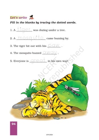 94
Fill in the blanks by tracing the dotted words.
1. A ____________ was dozing under a tree.
2. A ______________________ came buzzing by.
3. The tiger hit out with his __________ .
4. The mosquito buzzed ___________ .
5. Everyone is _____________ in his own way!
Let’s write
2019-2020
 