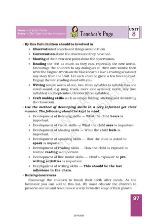97
4
4
4
l
l
l
l
l
l
l
l
l
l
l
l
l
By this Unit children should be involved in
Observation
Conversation
Sharing
Reading
Writing
Craft making skills
hears
sees
feels
speak
reading
pre-
writing activities
This should be the last
milestone in the chain
of objects and things around them.
about the observation they have had.
of their own view point about the observation.
the text as much as they can, especially the new words.
Encourage the children to say dialogues in their own words; then
write the English words on the blackboard. Have a reading session of
any story from the Unit. Let each child be given a few lines to read.
Engage them in reading aloud with you.
simple words of one, two, three syllables (a syllable has one
vowel sound, e.g. mug, truck, more (one syllable); never, lazy (two
syllables) and September, October (three syllables).
such as simple folding, sticking and decorating
the classroom.
Development of listening skills — What the child is
important.
Development of visual skills — What the child is important.
Development of sharing skills — What the child is
important.
Development of speaking skills — How the child is asked to
is important.
Development of reading skills — How the child is exposed to
routine is important.
Development of fine motor skills — Child’s exposure to
is important.
Development of writing skills —
.
Encourage the children to brush their teeth after meals. As the
facilitator you can add to this list. We must educate the children to
preserve our natural resources at a very formative stage of their growth.
Use the method of developing skills in a very informal yet clear
manner. The following should be kept in mind:
Raising awareness
Teacher's Page
Poem —
Story —
A Little Turtle
The Tiger and the Mosquito
UNIT
8
2019-2020
 