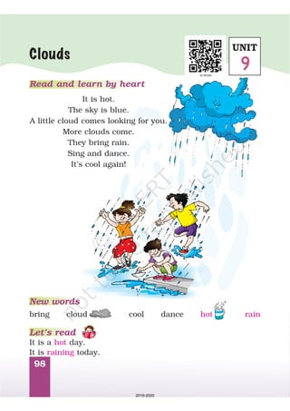 98
Read and learn by heart
It is hot.
The sky is blue.
A little cloud comes looking for you.
More clouds come.
They bring rain.
Sing and dance.
It’s cool again!
Clouds
New words
Let’s read
It is a day.
It is today.
hot
raining
bring cool dance rainhotcloud
UNIT
9
2019-2020
 