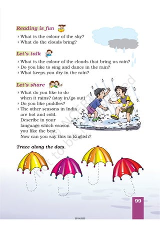 99
Reading is fun
What is the colour of the sky?
What do the clouds bring?
4
4
What is the colour of the clouds that bring us rain?
Do you like to sing and dance in the rain?
What keeps you dry in the rain?
4
4
4
What do you like to do
when it rains? (stay in/go out)
Do you like puddles?
The other seasons in India
are hot and cold.
Describe in your
language which season
you like the best.
Now can you say this in English?
4
4
4
Let’s talk
Let’s share
Trace along the dots.
2019-2020
 