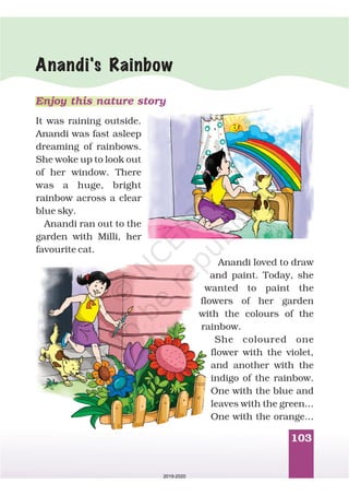103
Anandi's Rainbow
Enjoy this nature story
It was raining outside.
Anandi was fast asleep
dreaming of rainbows.
She woke up to look out
of her window. There
was a huge, bright
rainbow across a clear
blue sky.
Anandi ran out to the
garden with Milli, her
favourite cat.
Anandi loved to draw
and paint. Today, she
wanted to paint the
flowers of her garden
with the colours of the
rainbow.
She coloured one
flower with the violet,
and another with the
indigo of the rainbow.
One with the blue and
leaves with the green...
One with the orange...
2019-2020
 