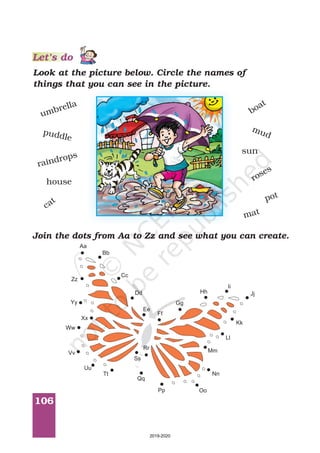 106
Look at the picture below. Circle the names of
things that you can see in the picture.
umbrella
puddle
raindrops
house
cat
boat
mud
sun
roses
pot
mat
Join the dots from Aa to Zz and see what you can create.
Cc
Dd
Ee
Ff
Gg
Hh
Ii
Jj
Kk
Ll
Mm
Nn
OoPp
Qq
Rr
Ss
Tt
Uu
Vv
Ww
Xx
Yy
Zz
Aa
Bb
Let’s do
2019-2020
 