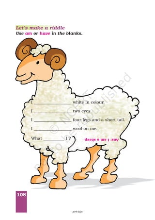 108
Let’s make a riddle
Use or in the blanks.am have
I __________________ white in colour.
I __________________ two eyes.
I __________________ four legs and a short tail.
I __________________ wool on me.
What __________ I ? Ans:Iamasheep.
2019-2020
 