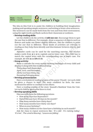 109
Teacher's Page
The idea in this Unit is to assist the children in building their imagination;
making and speaking simple sentences; and writing at least a few sentences.
The sentences can be made both from the text and from their environment,
using the sight words and flash cards in their classroom or outdoors.
Let the children do the activity of . Encourage them to spot
the one that is different. For example, draw a sequence of objects such as
flowers and make one flower slightly different. Ask the children to point
out the one that is different. These kinds of activities are relevant to
reading as they help them identify and discriminate between objects and
pictures.
Alphabet cards can be used for the matching exercise. The teacher
makes cards from to in capitals and in lower case. The child has to
match the capital letter with the corresponding one in lower case. For
example, with and with .
Make a calender for every month showing birthdays of every child and
display it along with this traditional song:
Have a recitation or reading session of the poem ‘Clouds’. Let each child
be given a chance to read. The more confident he feels, the more
motivated he will be to continue in his efforts.
Have a reading session of the story ‘Anandi’s Rainbow’ from the Unit.
Let each child be given a few lines to read.
Discuss with them the following questions
How many days has September?
Does February have 30 days in the month?
How many months have thirty days?
How many months have thirty-one days?
When is your birthday?
How many children in the class have a birthday in each month?
Ask the class to repeat sentences like:
Develop reading skills
odd one out
Group activity
Develop pronunciation
Develop speaking skills
a z
A a B b
Thirty days hath September,
April, June, and November,
All the rest have thirty-one,
Excepting February alone.
‘It’s cold’, ‘It’s raining today’,
‘It’s hot’, ‘The wind is blowing’, ‘Leaves are falling’.
4
4
4
4
l
l
l
l
l
l
Poem —
Story —
Clouds
Anandi’s Rainbow
UNIT
9
2019-2020
 