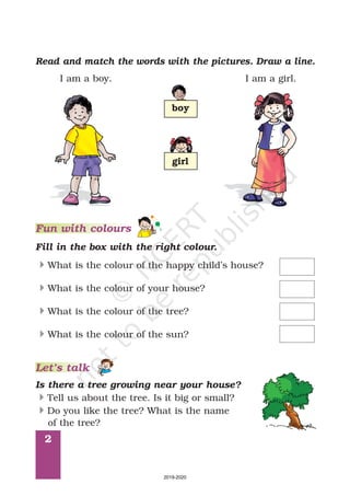 2
Read and match the words with the pictures. Draw a line.
I am a boy. I am a girl.
Fun with colours
Fill in the box with the right colour.
What is the colour of the happy child’s house?
What is the colour of your house?
What is the colour of the tree?
What is the colour of the sun?
4
4
4
4
boy
girl
Is there a tree growing near your house?
Tell us about the tree. Is it big or small?
Do you like the tree? What is the name
of the tree?
4
4
Let’s talk
2019-2020
 
