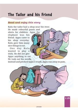 115
The Tailor and his Friend
Read and enjoy this story
Kalu the tailor had a shop near the river.
He made colourful pants and
shirts for children. Appu the
elephant was his
friend. Appu came to
his shop everyday.
Kalu gave him many
nice things to eat.
O n e d a y K a l u
wanted to play a
trick. He did not give
Appu anything to eat.
He took out his needle
instead and pricked Appu’s trunk. Appu ran away in pain.
2019-2020
 