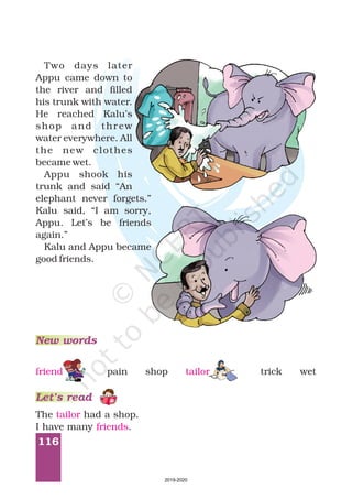 116
Two days later
Appu came down to
the river and filled
his trunk with water.
He reached Kalu’s
shop and threw
water everywhere. All
the new clothes
became wet.
Appu shook his
trunk and said “An
elephant never forgets.”
Kalu said, “I am sorry,
Appu. Let’s be friends
again.”
Kalu and Appu became
good friends.
The had a shop.
I have many .
tailor
friends
New words
Let’s read
pain shop trick wetfriend tailor
2019-2020
 
