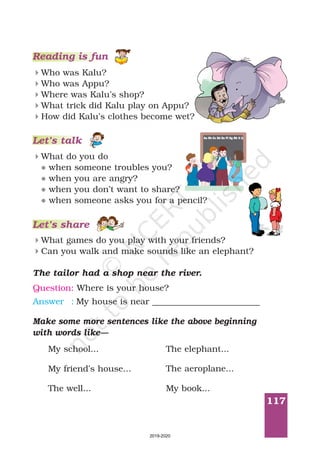 117
Let’s talk
Reading is fun
Who was Kalu?
Who was Appu?
Where was Kalu’s shop?
What trick did Kalu play on Appu?
How did Kalu’s clothes become wet?
4
4
4
4
4
What do you do
when someone troubles you?
when you are angry?
when you don’t want to share?
when someone asks you for a pencil?
4
l
l
l
l
Let’s share
What games do you play with your friends?
Can you walk and make sounds like an elephant?
4
4
The tailor had a shop near the river.
Question: Where is your house?
Answer : My house is near _________________________
Make some more sentences like the above beginning
with words like—
My school... The elephant...
My friend’s house... The aeroplane...
The well... My book...
2019-2020
 
