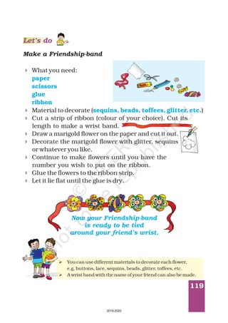 119
Make a Friendship-band
4
4
4
4
4
4
4
4
What you need:
Material to decorate ( )
Cut a strip of ribbon (colour of your choice). Cut its
length to make a wrist band.
Draw a marigold flower on the paper and cut it out.
Decorate the marigold flower with glitter, sequins
or whatever you like.
Continue to make flowers until you have the
number you wish to put on the ribbon.
Glue the flowers to the ribbon strip.
Let it lie flat until the glue is dry.
paper
scissors
glue
ribbon
sequins, beads, toffees, glitter, etc.
Ø
Ø
You can use different materials to decorate each flower,
e.g. buttons, lace, sequins, beads, glitter, toffees, etc.
A wrist band with the name of your friend can also be made.
Now your Friendship-band
is ready to be tied
around your friend’s wrist.
Let’s do
2019-2020
 