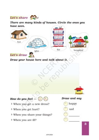 3
Let’s share
There are many kinds of houses. Circle the ones you
have seen.
hut
igloo
flat bungalow
Let’s draw
Draw your house here and talk about it.
How do you feel —
4
4
4
4
When you get a new dress?
When you get hurt?
When you share your things?
When you are ill?
Draw and say
happy
sad
________
________
2019-2020
 