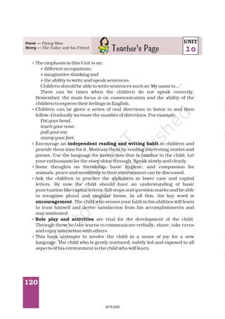 120
4
4
4
4
4
4
4
l
l
l
The emphasis in this Unit is on:
different occupations;
imaginative thinking and
the ability to write and speak sentences.
Children should be able to write sentences such as ‘My name is…’
There can be times when the children do not speak correctly.
Remember, the main focus is on communication and the ability of the
children to express their feelings in English.
Children can be given a series of oral directions to listen to and then
follow. Gradually increase the number of directions. For example:
Encourage an in children and
provide them time for it. Motivate them by reading interesting stories and
poems. Use the language for instruction that is familiar to the child. Let
your enthusiasm for the story shine through. Speak slowly and clearly.
Some thoughts on friendship, basic hygiene, and compassion for
animals, peace and sensitivity to their environment can be discussed.
Ask the children to practice the alphabets in lower case and capital
letters. By now the child should have an understanding of basic
punctuation like capital letters, full stops and question marks and be able
to recognise plural and singular forms. In all this, the key word is
. The child who senses your faith in his abilities will learn
to trust himself and derive satisfaction from his accomplishments and
stay motivated.
are vital for the development of the child.
Through these he/she learns to communicate verbally, share, take turns
and enjoy interaction with others.
This book attempts to involve the child in a sense of joy for a new
language. The child who is gently nurtured, subtly led and exposed to all
aspects of his environment is the child who will learn.
Pat your head,
touch your nose,
pull your ear,
stamp your feet.
independent reading and writing habit
encouragement
Role play and activities
Poem —
Story —
Flying-Man
The Tailor and his Friend
Teacher's Page
UNIT
10
2019-2020
 