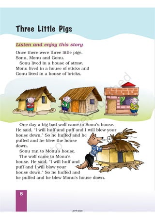 8
Listen and enjoy this story
Once there were three little pigs,
Sonu, Monu and Gonu.
Sonu lived in a house of straw.
Monu lived in a house of sticks and
Gonu lived in a house of bricks.
One day a big bad wolf came to Sonu’s house.
He said, “I will huff and puff and I will blow your
house down. So he huffed and he
puffed and he blew the house
down.
Sonu ran to Monu’s house.
The wolf came to Monu’s
house. He said, “I will huff and
puff and I will blow your
house down. So he huffed and
he puffed and he blew Monu’s house down.
”
”
Three Little Pigs
2019-2020
 