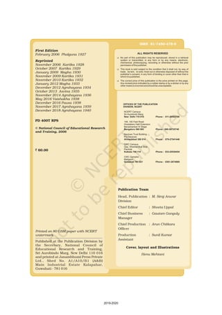 ALL RIGHTS RESERVED
K
K
K
No part of this publication may be reproduced, stored in a retrieval
system or transmitted, in any form or by any means, electronic,
mechanical, photocopying, recording or otherwise without the prior
permission of the publisher.
This book is sold subject to the condition that it shall not, by way of
trade, be lent, re-sold, hired out or otherwise disposed of without the
publisher’s consent, in any form of binding or cover other than that in
which it is published.
The correct price of this publication is the price printed on this page,
Any revised price indicated by a rubber stamp or by a sticker or by any
other means is incorrect and should be unacceptable.
First Edition
Reprinted
February 2006 Phalguna 1927
November 2006 Kartika 1928
October 2007 Kartika 1929
January 2009 Magha 1930
November 2009 Kartika 1931
November 2010 Kartika 1932
January 2012 Magha 1933
December 2012 Agrahayana 1934
October 2013 Asvina 1935
November 2017 Agrahayana 1939
November 2014 Agrahayana 1936
May 2016 Vaishakha 1938
December 2016 Pausa 1938
December 2018 Agrahayana 1940
PD 400T RPS
© National Council of Educational Research
and Training, 2006
` 60.00
Publication Team
Head, Publication :
Chief Production :
M. Siraj Anwar
Arun Chitkara
Henu Mehtani
Division
Officer
Production
Assistant
Chief Editor :
Chief Business :
Manager
:
Shveta Uppal
Gautam Ganguly
Sunil Kumar
Cover, layout and Illustrations
ISBN 81-7450-478-8
OFFICES OF THE PUBLICATION
DIVISION, NCERT
New Delhi 110 016 Phone : 011-26562708
Bangaluru 560 085 Phone : 080-26725740
Ahmedabad 380 014 Phone : 079-27541446
Kolkata 700 114 Phone : 033-25530454
Guwahati 781 021 Phone : 0361-2674869
NCERT Campus
Sri Aurobindo Marg
108, 100 Feet Road
Hosdakere Halli Extension
Banashankari III Stage
Navjivan Trust Building
P.O.Navjivan
CWC Campus
Opp. Dhankal Bus Stop
Panihati
CWC Complex
Maligaon
Printed on 80 GSM paper with NCERT
watermark
Published at the Publication Division by
the Secretary, National Council of
Educational Research and Training,
Sri Aurobindo Marg, New Delhi 110 016
and printed at Janambhumi Press Private
Ltd., Shed No. A1/A10/B1 (A&B)
Main Industrial Estate Kalapahar,
Guwahati - 781 016
2019-2020
 