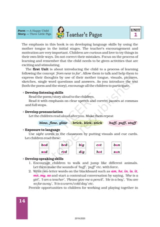 14
The emphasis in this book is on developing language skills by using the
mother tongue in the initial stages. The teacher’s encouragement and
motivation are very important. Children are curious and love to try things in
their own little ways. Do not correct their mistakes. Focus on the process of
learning and remember that the child needs to be given activities that are
exciting and stimulating.
The is about introducing the child to a process of learning
following the concept . Allow them to talk and help them to
express their thoughts by use of their mother tongue, visuals, pictures,
sketches, single word questions and answers. As you introduce the text
(both the poem and the story), encourage all the children to participate.
Read the poem/story aloud to the children.
Read it with emphasis on clear speech and correct pauses at commas
and full stops.
Let the children read aloud after you. Make them repeat
Use in the classroom by putting visuals and cue cards.
Let children read these:
1. Encourage children to walk and jump like different animals.
Let them make the sounds of etc. with force.
2. Write two-letter words on the blackboard such as
and start a contextual conversation by saying,
Provide opportunities to children for working and playing together in
first Unit
Develop listening skills
Develop pronunciation
Exposure to language
Develop speaking skills
‘from near to far’
sight words
‘huff’, ‘puff'’
, , , , ,
, , ‘She is a
girl’, ‘I am a teacher’, ‘Please give me a pencil’, ‘He is a boy’, ‘You are
so far away’, ‘It is a warm/cold day’ etc.
blow, flow, glow brick, kick, stick huff, puff, stuff
b d b d b g c t b n
s d r d d g h t s n
4
4
4
4
a e i o u
a e i o u
am he in is it
me my so
Poem —
Story —
A Happy Child
Three Little Pigs
Teacher's Pages
UNIT
1
2019-2020
 