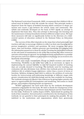 The National Curriculum Framework, 2005, recommends that children’s life at
school must be linked to their life outside the school. This principle marks a
departure from the legacy of bookish learning which continues to shape our
system and causes a gap between the school, home and community. The
syllabi and textbooks developed on the basis of NCF signify an attempt to
implement this basic idea. They also attempt to discourage rote learning and
the maintenance of sharp boundaries between different subject areas. We hope
these measures will take us significantly further in the direction of a child-
centred system of education outlined in the National Policy on Education
(1986).
The success of this effort depends on the steps that school principals and
teachers will take to encourage children to reflect on their own learning and to
pursue imaginative activities and questions. We must recognise that given
space, time and freedom, children generate new knowledge by engaging with
the information passed on to them by adults. Treating the prescribed textbook
as the sole basis of examination is one of the key reasons why other resources
and sites of learning are ignored. Inculcating creativity and initiative is possible
if we perceive and treat children as participants in learning, not as receivers of a
fixed body of knowledge.
These aims imply considerable change in school routines and mode of
functioning. Flexibility in the daily time-table is as necessary as rigour in
implementing the annual calendar so that the required number of teaching
days are actually devoted to teaching. The methods used for teaching and
evaluation will also determine how effective this textbook proves for making
children’s life at school a happy experience, rather than a source of stress or
boredom. Syllabus designers have tried to address the problem of curricular
burden by restructuring and reorienting knowledge at different stages with
greater consideration for child psychology and the time available for teaching.
The textbook attempts to enhance this endeavour by giving higher priority and
space to opportunities for contemplation and wondering, discussion in small
groups, and activities requiring hands-on experience.
NCERT appreciates the hard work done by the textbook development
committee responsible for this book. We wish to thank the Chairperson of the
advisory group at primary level, Professor Anita Rampal and the Chief Advisor
for this book, Professor R. Lalitha Eapen (CIEFL, Hyderabad) for guiding the
work of this committee. Several teachers contributed to the development of this
textbook; we are grateful to their principals for making this possible. We are
indebted to the institutions and organisations which have generously
Foreword
2019-2020
 