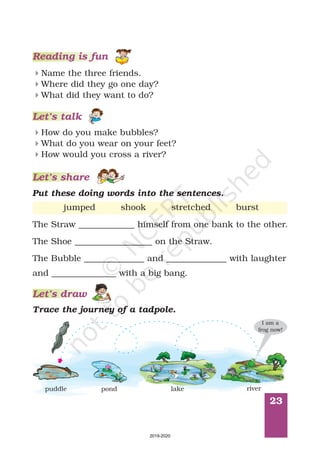 Let’s share
23
Reading is fun
Name the three friends.
Where did they go one day?
What did they want to do?
4
4
4
How do you make bubbles?
What do you wear on your feet?
How would you cross a river?
4
4
4
Put these doing words into the sentences.
Let’s draw
Let’s talk
jumped shook stretched burst
The Straw _____________ himself from one bank to the other.
The Shoe __________________ on the Straw.
The Bubble ______________ and ______________ with laughter
and _______________ with a big bang.
Trace the journey of a tadpole.
puddle pond lake river
I am a
frog now!
2019-2020
 