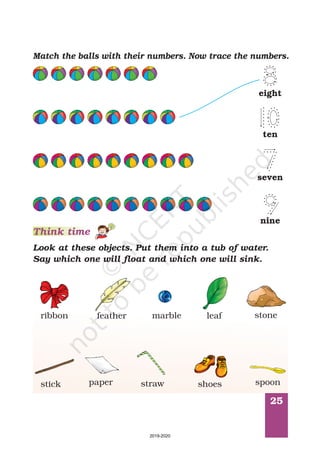 25
Match the balls with their numbers. Now trace the numbers.
Look at these objects. Put them into a tub of water.
Say which one will float and which one will sink.
Think time
ribbon feather stoneleafmarble
stick paper straw shoes spoon
seven
nine
ten
eight
2019-2020
 