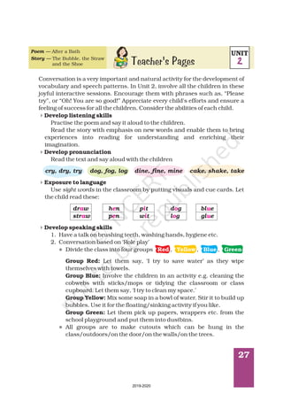 27
Poem —
Story —
After a Bath
The Bubble, the Straw
and the Shoe
Conversation is a very important and natural activity for the development of
vocabulary and speech patterns. In Unit 2, involve all the children in these
joyful interactive sessions. Encourage them with phrases such as, “Please
try”, or “Oh! You are so good!” Appreciate every child's efforts and ensure a
feeling of success for all the children. Consider the abilities of each child.
Practise the poem and say it aloud to the children.
Read the story with emphasis on new words and enable them to bring
experiences into reading for understanding and enriching their
imagination.
Read the text and say aloud with the children
Use in the classroom by putting visuals and cue cards. Let
the child read these:
1. Have a talk on brushing teeth, washing hands, hygiene etc.
2. Conversation based on ‘Role play’
Divide the class into four groups , , ,
Let them say, ‘I try to save water’ as they wipe
themselves with towels.
Involve the children in an activity e.g. cleaning the
cobwebs with sticks/mops or tidying the classroom or class
cupboard. Let them say, ‘I try to clean my space.’
Mix some soap in a bowl of water. Stir it to build up
bubbles. Use it for the floating/sinking activity if you like.
Let them pick up papers, wrappers etc. from the
school playground and put them into dustbins.
All groups are to make cutouts which can be hung in the
class/outdoors/on the door/on the walls/on the trees.
Develop listening skills
Develop pronunciation
Exposure to language
Develop speaking skills
Group Red:
Group Blue:
Group Yellow:
Group Green:
sight words
cry, dry, try dog, fog, log dine, fine, mine cake, shake, take
dr w h n p t d g bl e
str w p n w t l g gl e
4
4
4
4
l
l
a e i o u
a e i o u
Red Yellow Blue Green
Teacher's Pages
UNIT
2
2019-2020
 