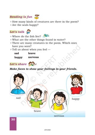 30
4
4
How many kinds of creatures are there in the poem?
Are the seals happy?
4
4
4
4
Where do the fish live?
What are the other things found in water?
There are many creatures in the poem. Which ones
have you seen?
Tell us about when you feel —
Reading is fun
Let’s talk
sad
happy
brave
nervous
Let’s share
Make faces to show your feelings to your friends.
sad happy
brave
nervous
2019-2020
 