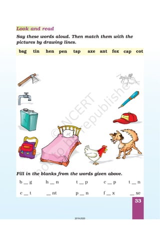 33
Look and read
Say these words aloud. Then match them with the
pictures by drawing lines.
bag cottin tap axehen foxantpen cap
Fill in the blanks from the words given above.
c __ p
f __ x
t __ p
p __ n
h __ n
__ nt
b __ g
c __ t
t __ n
__ xe
2019-2020
 